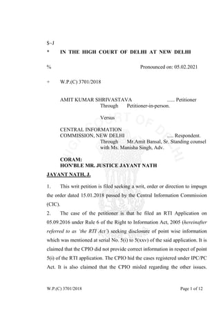 W.P.(C) 3701/2018 Page 1 of 12
$~J
* IN THE HIGH COURT OF DELHI AT NEW DELHI
% Pronounced on: 05.02.2021
+ W.P.(C) 3701/2018
AMIT KUMAR SHRIVASTAVA ...... Petitioner
Through Petitioner-in-person.
Versus
CENTRAL INFORMATION
COMMISSION, NEW DELHI ..... Respondent.
Through Mr.Amit Bansal, Sr. Standing counsel
with Ms. Manisha Singh, Adv.
CORAM:
HON'BLE MR. JUSTICE JAYANT NATH
1. This writ petition is filed seeking a writ, order or direction to impugn
the order dated 15.01.2018 passed by the Central Information Commission
(CIC).
JAYANT NATH, J.
2. The case of the petitioner is that he filed an RTI Application on
05.09.2016 under Rule 6 of the Right to Information Act, 2005 (hereinafter
referred to as ‘the RTI Act’) seeking disclosure of point wise information
which was mentioned at serial No. 5(i) to 5(xxv) of the said application. It is
claimed that the CPIO did not provide correct information in respect of point
5(i) of the RTI application. The CPIO hid the cases registered under IPC/PC
Act. It is also claimed that the CPIO misled regarding the other issues.
 