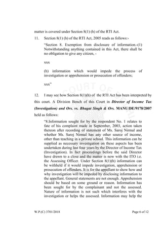 W.P.(C) 3701/2018 Page 6 of 12
matter is covered under Section 8(1) (h) of the RTI Act.
11. Section 8(1) (h) of the RTI Act, 2005 reads as follows:-
“Section 8. Exemption from disclosure of information.-(1)
Notwithstanding anything contained in this Act, there shall be
no obligation to give any citizen, -
xxx
(h) information which would impede the process of
investigation or apprehension or prosecution of offenders;
xxx”
12. I may see how Section 8(1)(h) of the RTI Act has been interpreted by
this court. A Division Bench of this Court in Director of Income Tax
(Investigation) and Ors. vs. Bhagat Singh & Ors. MANU/DE/9178/2007
held as follows:
“8.Information sought for by the respondent No. 1 relates to
fate of his complaint made in September, 2003, action taken
thereon after recording of statement of Ms. Saroj Nirmal and
whether Ms. Saroj Nirmal has any other source of income,
other than teaching in a private school. This information can be
supplied as necessary investigation on these aspects has been
undertaken during last four years by the Director of Income Tax
(Investigation). In fact proceedings before the said Director
have drawn to a close and the matter is now with the ITO i.e.
the Assessing Officer. Under Section 8(1)(h) information can
be withheld if it would impede investigation, apprehension or
prosecution of offenders. It is for the appellant to show how and
why investigation will be impeded by disclosing information to
the appellant. General statements are not enough. Apprehension
should be based on some ground or reason. Information has
been sought for by the complainant and not the assessed.
Nature of information is not such which interferes with the
investigation or helps the assessed. Information may help the
 