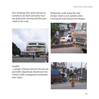 Real Time Information


New buildings like malls and movie         Pedestrians walk along the road
complexes are built and rarely have        divider which is not suitable while
any pedestrian crossing facilities pro-    crossing the road and possess danger.
vided on the road.




insights:
- a proper relations between the private
and traffic department should exist for
a better traffic management and pedes-
trian safety.




                                                                                   36
 