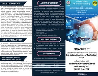 (Hybrid Mode)
7th National workshop
On
RECENT TRENDS IN INDUSTRIAL
ENGINEERING
(RTIE 2024)
ORGANIZED BY
Department of Mechanical Engineering
S.V. National Institute of Technology,
Surat
In Association with
Indian Institution of Industrial
Engineering (IIIE)
SURAT CHAPTER
ABOUT THE DEPARTMENT
INDIAN INSTITUTION OF INDUSTRIAL
ENGINEERING (IIIE), SURAT CHAPTER
RTIE 2024
Academia
Industry Delegate
Students and Research Scholars
The registration fee includes kit, working lunch and
refreshments on 16th and 17th.
ABOUT THE WORKSHOP
WHO SHOULD ATTEND
REGISTRATION
ABOUT THE INSTITUTE
The Sardar Vallabhbhai National Institute of Technology (SVNIT),
Surat is spread over 100 hectares of land on the Surat-Dumas Road.
The Institute established in 1961 in the State of Gujarat as one of the
Regional Engineering Colleges, became National Institute of
Technology (NIT) with the status of ‘Deemed University’ on 4th
October, 2002. Institute offers Seven Under Graduate programs,
Twenty-One Post Graduate Programs, 5 -Year Integrated M.Sc.
Programs in Chemistry, Mathematics, and Physics, along with a full-
time/part-time Ph.D. Programs in all the disciplines of Engineering,
Science, Management, and English. Apart from that, full-time as well
as part-time Ph.D. and M.Tech. (Research) programs are offered to
practicing engineers and working professional in companies or
laboratories of national repute. The institute has well-established
Central Learning resource centers like Central library, Central
Computer Centre, Centre for Continuing Education and Physical
Education Section. The institute has an excellent placement record.
There is a constant process of upgradation and innovativeness in
the academics which has resulted in bagging prestigious industrial
and consultancy projects in the recent past. Special attention is
given to interdisciplinary researches.
Industrial Engineering (IE) has more focus on bringing the better
future for economy. IE as a discipline has been around in a number
of forms and under a number of titles for the last many years. It
has assumed a key position in today’s business environment,
which is characterized by radical and discontinuous change. The
7th National workshop on “Recent Trends in Industrial Engineering
(RTIE-2024)” in Hybrid mode is being organized to bring
researchers and experts from academia and industry on a
common platform to discuss the latest technologies and
managerial tools being adopted Industrial Engineering. This
workshop will encourage each one of participants to think of
giving ideas for the vision of Viksit Bharat @ 2047. The seminar
deliberations are being structured to cover the following themes:
Role of Industrial Engineering Practices to achieve
Sustainable Development Goals (SDGs).
Circular Economy
Sustainable Supply Chain
Total Quality Management Systems, Six Sigma
MARCH 16-17, 2024
Engineering college teachers (both degree and polytechnic)
and management college teachers from AICTE approved
institutions
Students studying in B.Tech / B.E./ M.Tech /M.E. and Ph.D..
Industry personal and Industrial Engineer practitioners.
The registration fee for participants is as follows.
The Department of Mechanical Engineering came into existence in
the year 1961. The department has 45 qualified and dedicated faculty
members with the specialization in various areas. The department is
conducting one UG programs (Mechanical Engineering), five PG
programs (Mechanical Engineering, Turbo Machines, CAD/CAM,
Thermal System Design and Manufacturing Engineering) and a
research program leading to Ph.D. degree in almost all major
specialization of Mechanical Engineering.
Indian Institute of Industrial Engineering (IIIE) Surat Chapter has
been opened at S.V.N.I.T. from academic year 2010-2011 under the
esteemed guidance and mentorship of Prof. T. N. Desai and Dr. Ravi
Kant. Presently, this chapter has presently more than thirty faculty
and industry personals as a corporate member and More than sixty
student Members. This chapter organizes expert lectures and
industrial visit for its student members.
Rs.1500/-
Rs.2000/-
Rs.600/-
Theme: “Role of Industrial Engineering in VIKSIT BHARAT 2047”
 