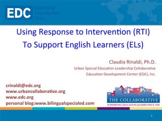 Using	
  Response	
  to	
  Interven/on	
  (RTI)	
  
To	
  Support	
  English	
  Learners	
  (ELs)	
  
	
  
Claudia	
  Rinaldi,	
  Ph.D.	
  
Urban	
  Special	
  Educa/on	
  Leadership	
  Collabora/ve	
  
Educa/on	
  Development	
  Center	
  (EDC),	
  Inc.	
  

crinaldi@edc.org	
  
www.urbancollabora1ve.org	
  
www.edc.org	
  
personal	
  blog:www.bilingualspecialed.com	
  	
  
1	
  

 