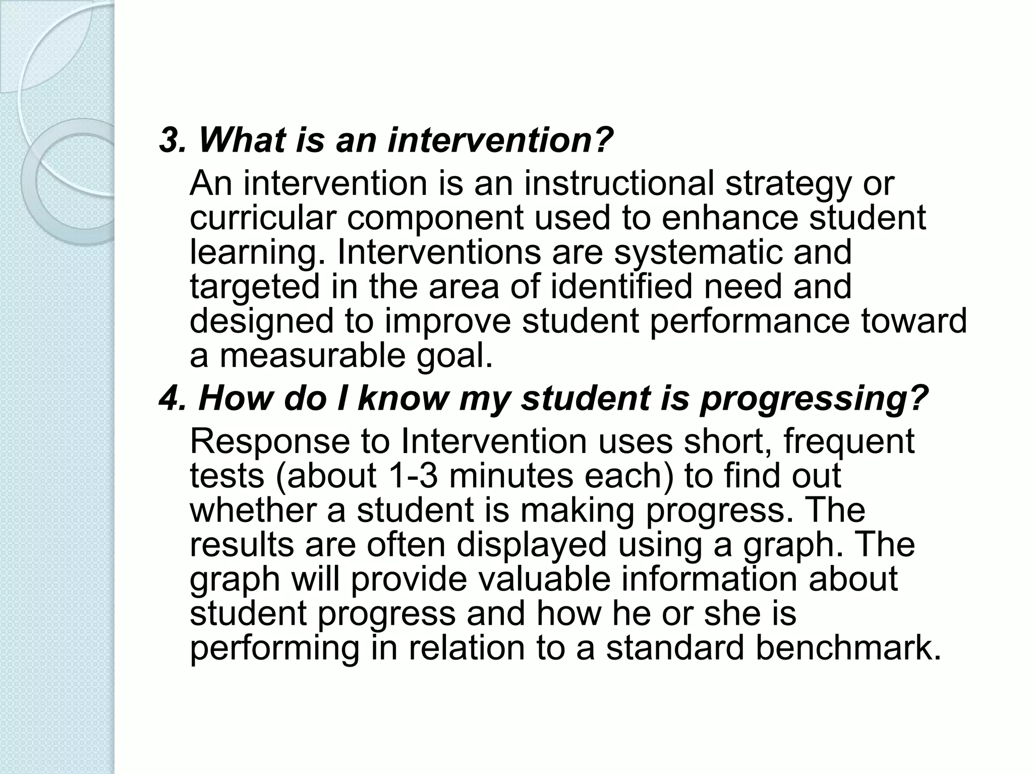 3. What is an intervention?
  An intervention is an instructional strategy or
  curricular component used to enhance student
  learning. Interventions are systematic and
  targeted in the area of identified need and
  designed to improve student performance toward
  a measurable goal.
4. How do I know my student is progressing?
  Response to Intervention uses short, frequent
  tests (about 1-3 minutes each) to find out
  whether a student is making progress. The
  results are often displayed using a graph. The
  graph will provide valuable information about
  student progress and how he or she is
  performing in relation to a standard benchmark.
 