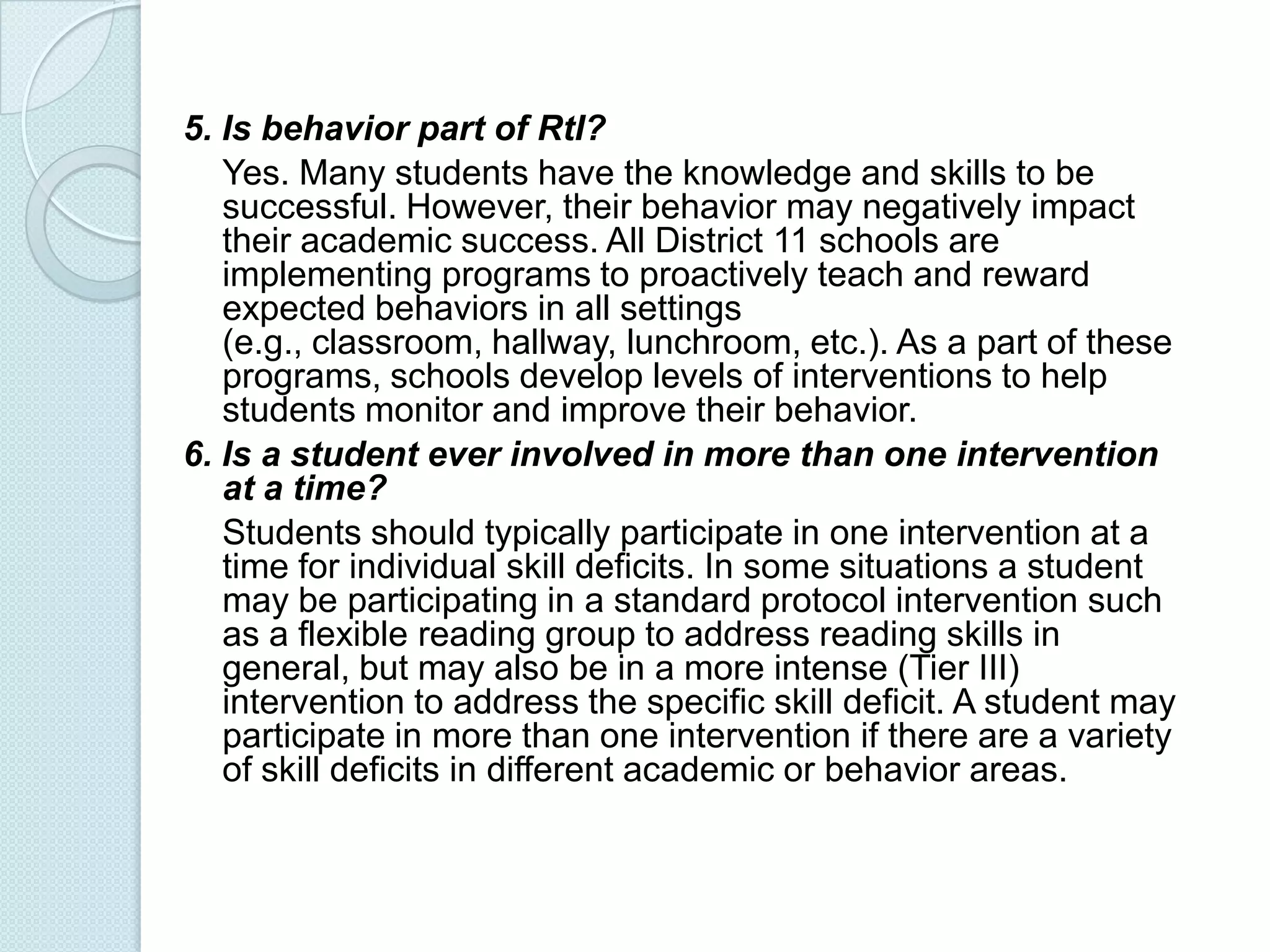 5. Is behavior part of RtI?
   Yes. Many students have the knowledge and skills to be
   successful. However, their behavior may negatively impact
   their academic success. All District 11 schools are
   implementing programs to proactively teach and reward
   expected behaviors in all settings
   (e.g., classroom, hallway, lunchroom, etc.). As a part of these
   programs, schools develop levels of interventions to help
   students monitor and improve their behavior.
6. Is a student ever involved in more than one intervention
   at a time?
   Students should typically participate in one intervention at a
   time for individual skill deficits. In some situations a student
   may be participating in a standard protocol intervention such
   as a flexible reading group to address reading skills in
   general, but may also be in a more intense (Tier III)
   intervention to address the specific skill deficit. A student may
   participate in more than one intervention if there are a variety
   of skill deficits in different academic or behavior areas.
 