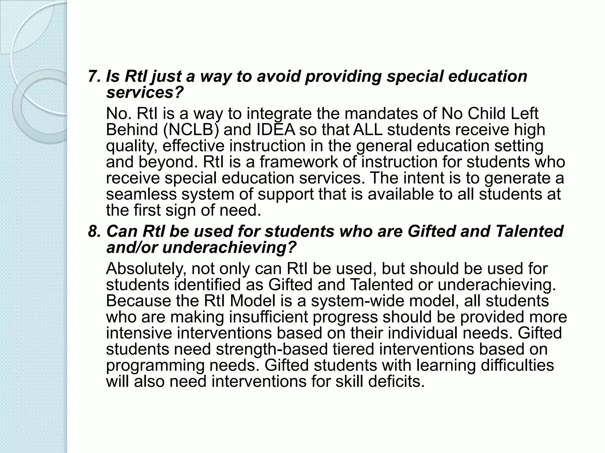 7. Is RtI just a way to avoid providing special education
   services?
   No. RtI is a way to integrate the mandates of No Child Left
   Behind (NCLB) and IDEA so that ALL students receive high
   quality, effective instruction in the general education setting
   and beyond. RtI is a framework of instruction for students who
   receive special education services. The intent is to generate a
   seamless system of support that is available to all students at
   the first sign of need.
8. Can RtI be used for students who are Gifted and Talented
   and/or underachieving?
   Absolutely, not only can RtI be used, but should be used for
   students identified as Gifted and Talented or underachieving.
   Because the RtI Model is a system-wide model, all students
   who are making insufficient progress should be provided more
   intensive interventions based on their individual needs. Gifted
   students need strength-based tiered interventions based on
   programming needs. Gifted students with learning difficulties
   will also need interventions for skill deficits.
 