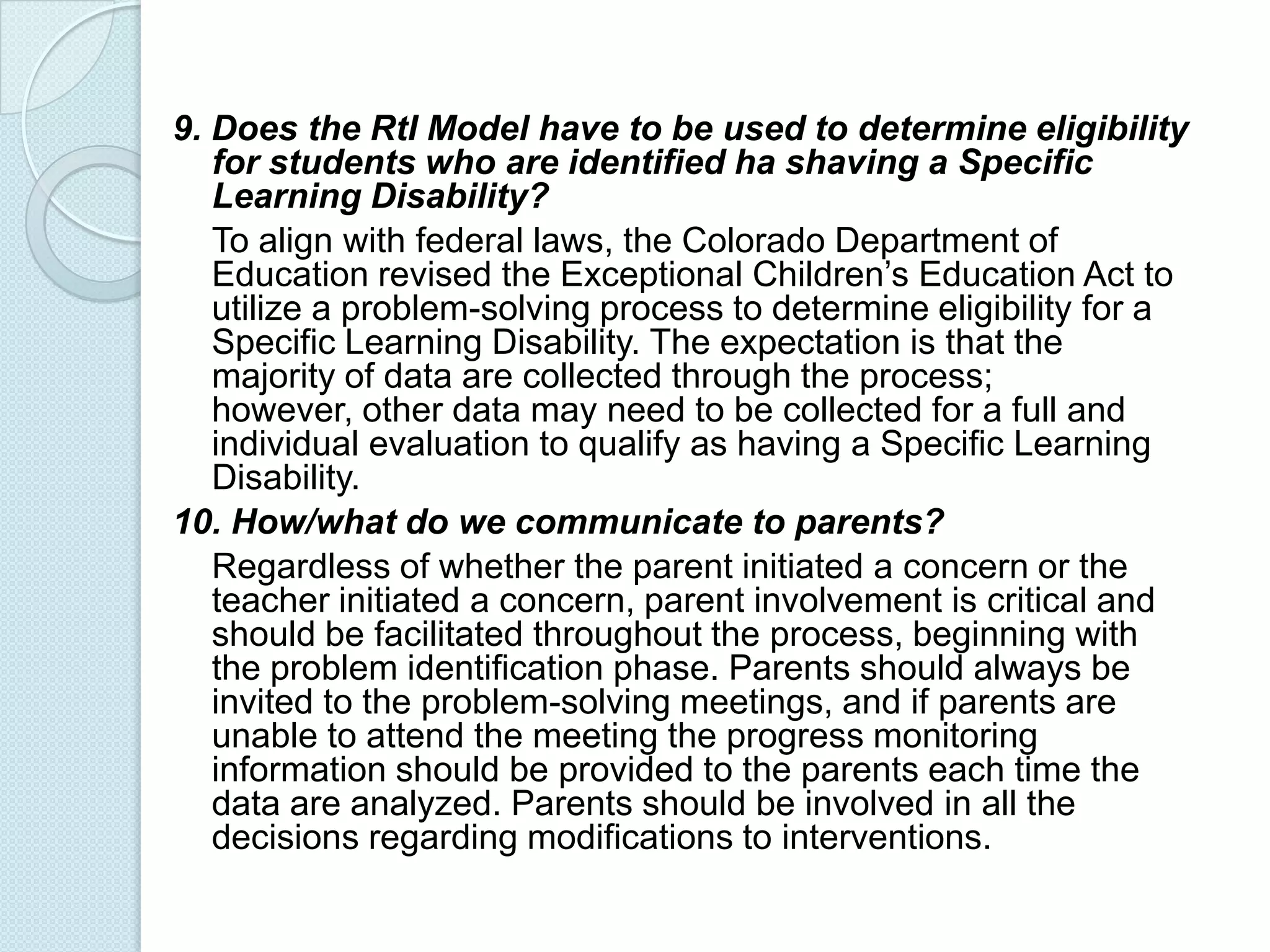 9. Does the RtI Model have to be used to determine eligibility
   for students who are identified ha shaving a Specific
   Learning Disability?
   To align with federal laws, the Colorado Department of
   Education revised the Exceptional Children’s Education Act to
   utilize a problem-solving process to determine eligibility for a
   Specific Learning Disability. The expectation is that the
   majority of data are collected through the process;
   however, other data may need to be collected for a full and
   individual evaluation to qualify as having a Specific Learning
   Disability.
10. How/what do we communicate to parents?
   Regardless of whether the parent initiated a concern or the
   teacher initiated a concern, parent involvement is critical and
   should be facilitated throughout the process, beginning with
   the problem identification phase. Parents should always be
   invited to the problem-solving meetings, and if parents are
   unable to attend the meeting the progress monitoring
   information should be provided to the parents each time the
   data are analyzed. Parents should be involved in all the
   decisions regarding modifications to interventions.
 