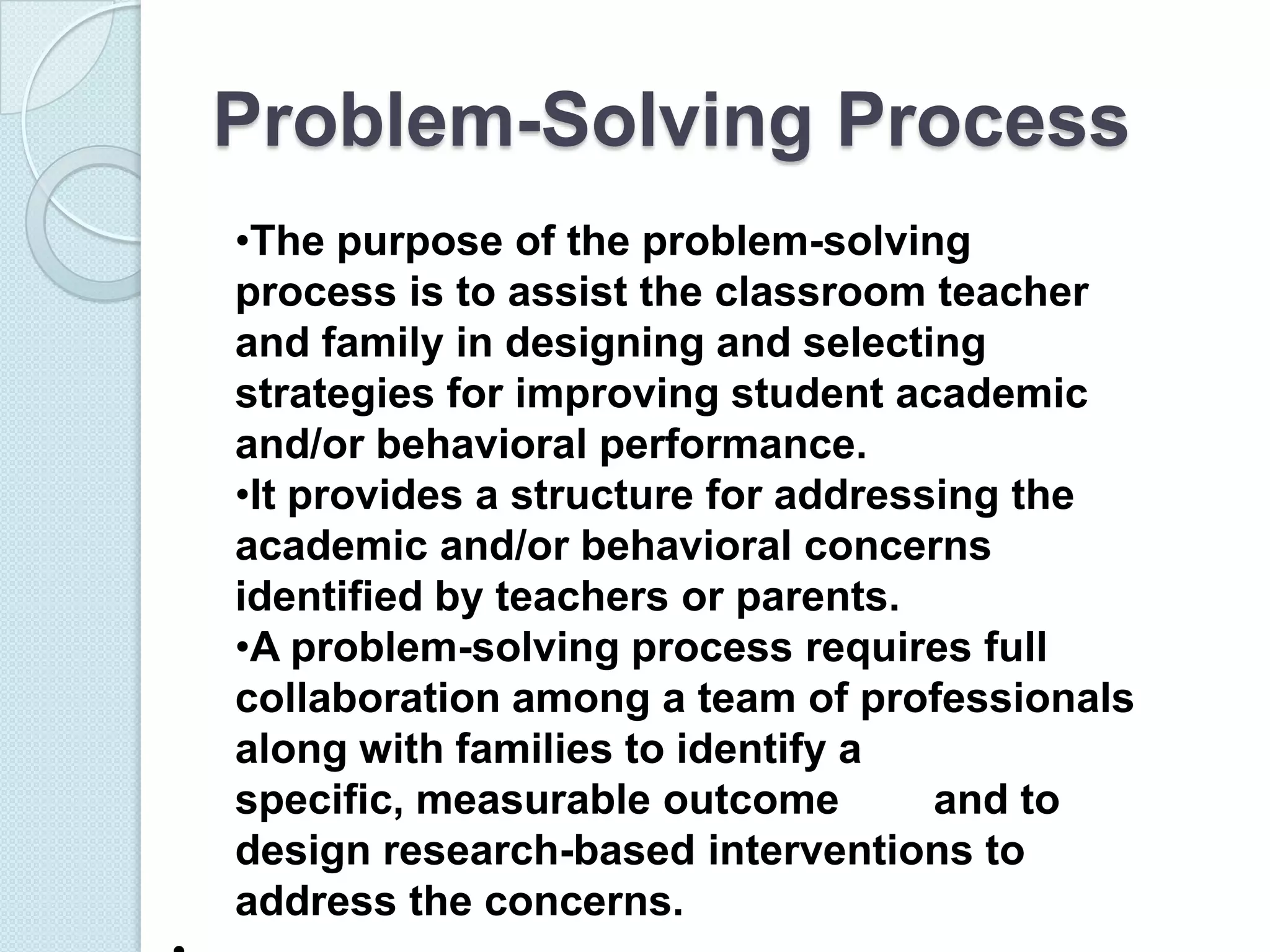 Problem-Solving Process
•The purpose of the problem-solving
process is to assist the classroom teacher
and family in designing and selecting
strategies for improving student academic
and/or behavioral performance.
•It provides a structure for addressing the
academic and/or behavioral concerns
identified by teachers or parents.
•A problem-solving process requires full
collaboration among a team of professionals
along with families to identify a
specific, measurable outcome        and to
design research-based interventions to
address the concerns.
 