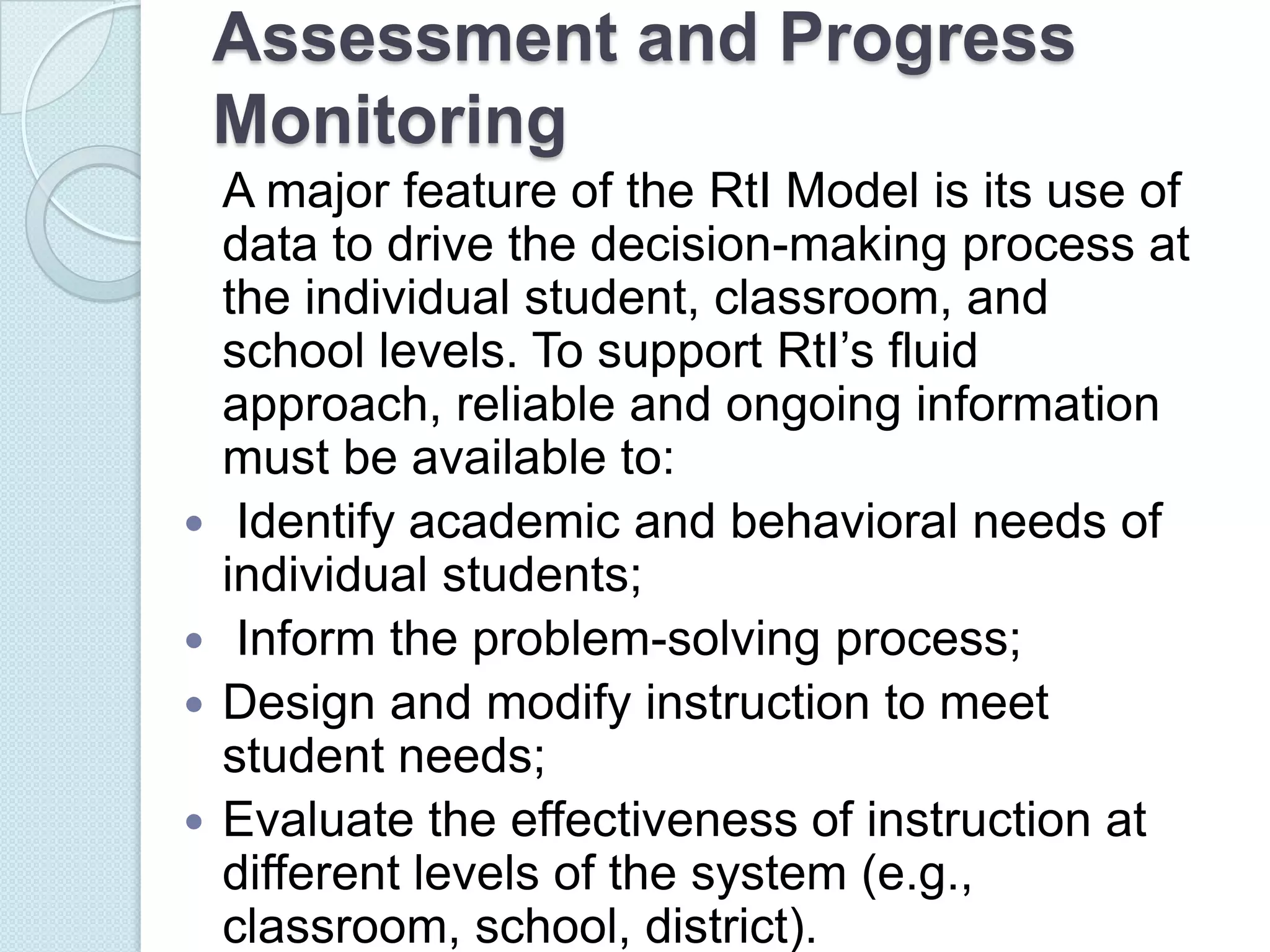 Assessment and Progress
    Monitoring
    A major feature of the RtI Model is its use of
    data to drive the decision-making process at
    the individual student, classroom, and
    school levels. To support RtI’s fluid
    approach, reliable and ongoing information
    must be available to:
    Identify academic and behavioral needs of
    individual students;
    Inform the problem-solving process;
   Design and modify instruction to meet
    student needs;
   Evaluate the effectiveness of instruction at
    different levels of the system (e.g.,
    classroom, school, district).
 