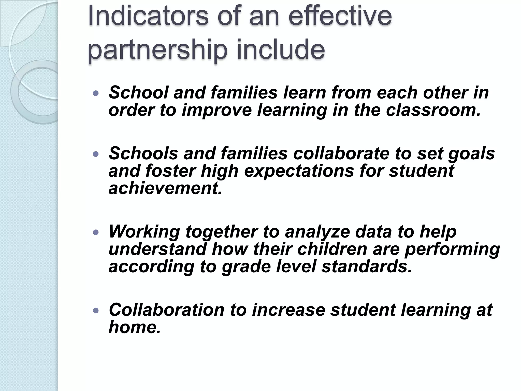 Indicators of an effective
partnership include
   School and families learn from each other in
    order to improve learning in the classroom.

   Schools and families collaborate to set goals
    and foster high expectations for student
    achievement.

   Working together to analyze data to help
    understand how their children are performing
    according to grade level standards.

   Collaboration to increase student learning at
    home.
 