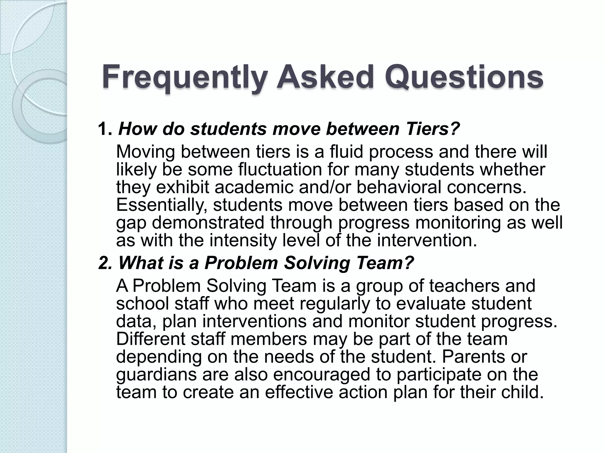 Frequently Asked Questions
1. How do students move between Tiers?
   Moving between tiers is a fluid process and there will
   likely be some fluctuation for many students whether
   they exhibit academic and/or behavioral concerns.
   Essentially, students move between tiers based on the
   gap demonstrated through progress monitoring as well
   as with the intensity level of the intervention.
2. What is a Problem Solving Team?
   A Problem Solving Team is a group of teachers and
   school staff who meet regularly to evaluate student
   data, plan interventions and monitor student progress.
   Different staff members may be part of the team
   depending on the needs of the student. Parents or
   guardians are also encouraged to participate on the
   team to create an effective action plan for their child.
 