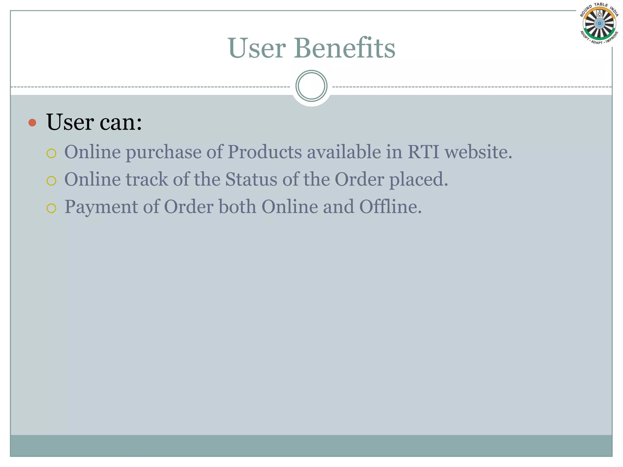 User Benefits

 User can:
   Online purchase of Products available in RTI website.

   Online track of the Status of the Order placed.

   Payment of Order both Online and Offline.
 