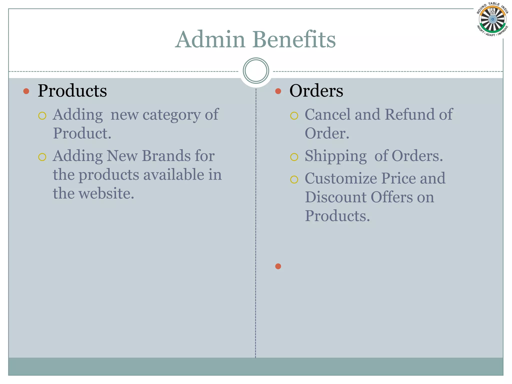 Admin Benefits

 Products                        Orders
    Adding new category of             Cancel and Refund of
     Product.                            Order.
    Adding New Brands for              Shipping of Orders.
     the products available in          Customize Price and
     the website.                        Discount Offers on
                                         Products.


                                 
 