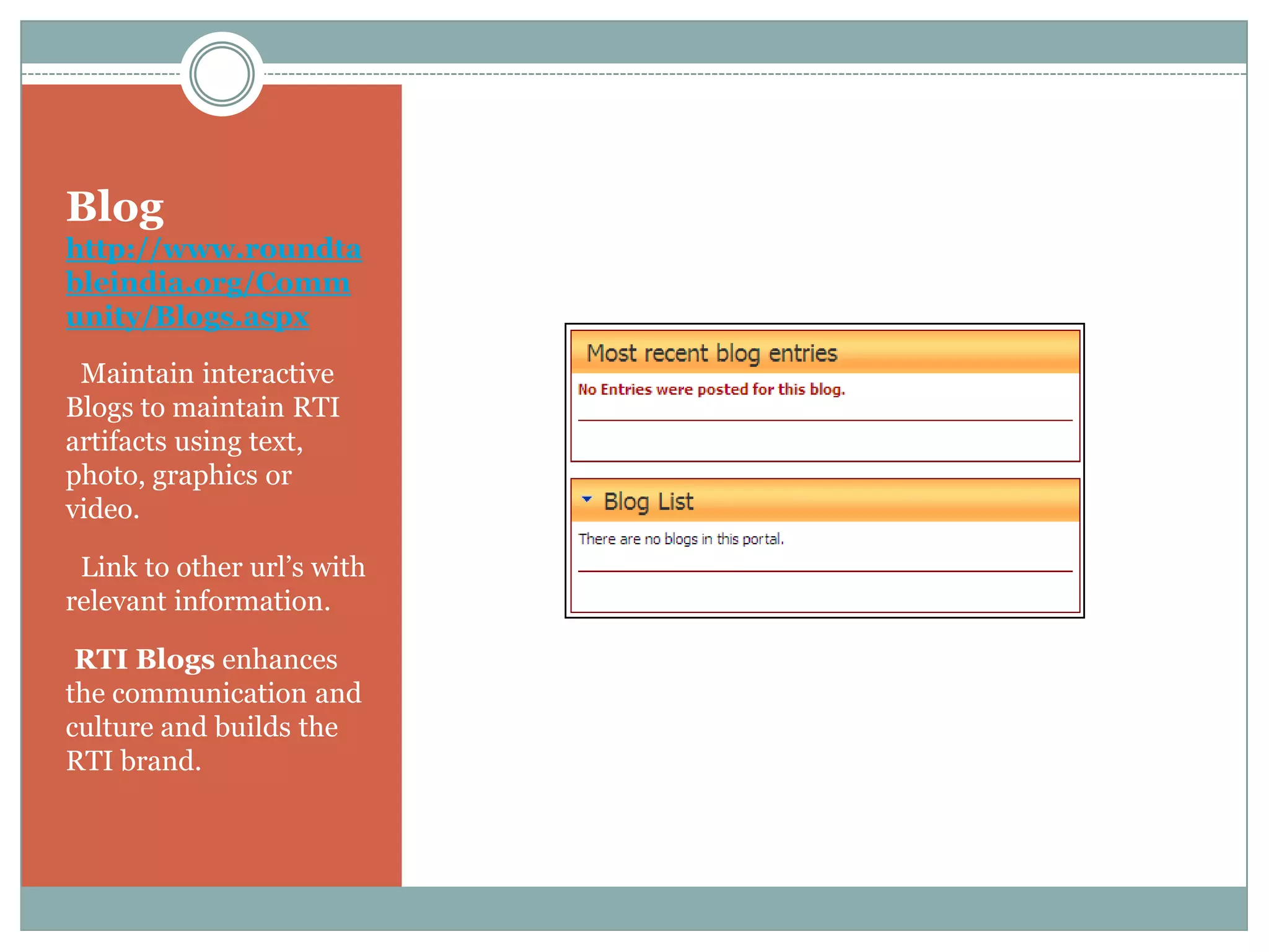 Blog
http://www.roundta
bleindia.org/Comm
unity/Blogs.aspx

• Maintain interactive
Blogs to maintain RTI
artifacts using text,
photo, graphics or
video.

• Link to other url’s with
relevant information.

•RTI Blogs enhances
the communication and
culture and builds the
RTI brand.
 
