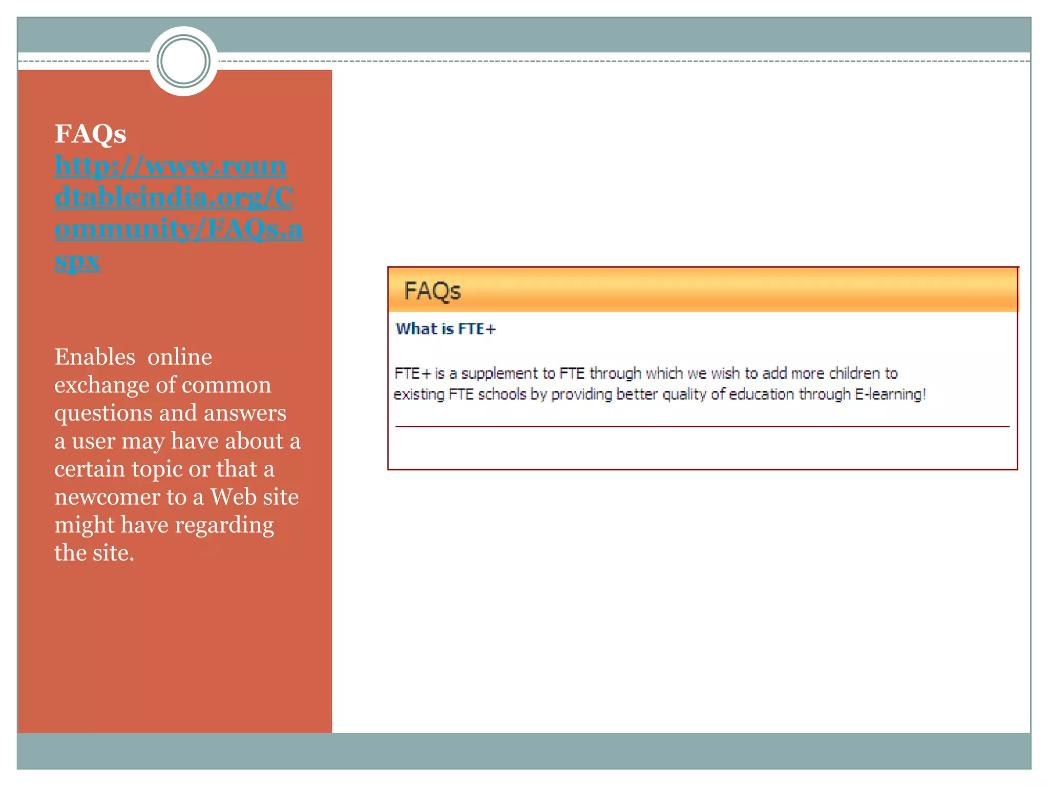 FAQs
http://www.roun
dtableindia.org/C
ommunity/FAQs.a
spx


Enables online
exchange of common
questions and answers
a user may have about a
certain topic or that a
newcomer to a Web site
might have regarding
the site.
 