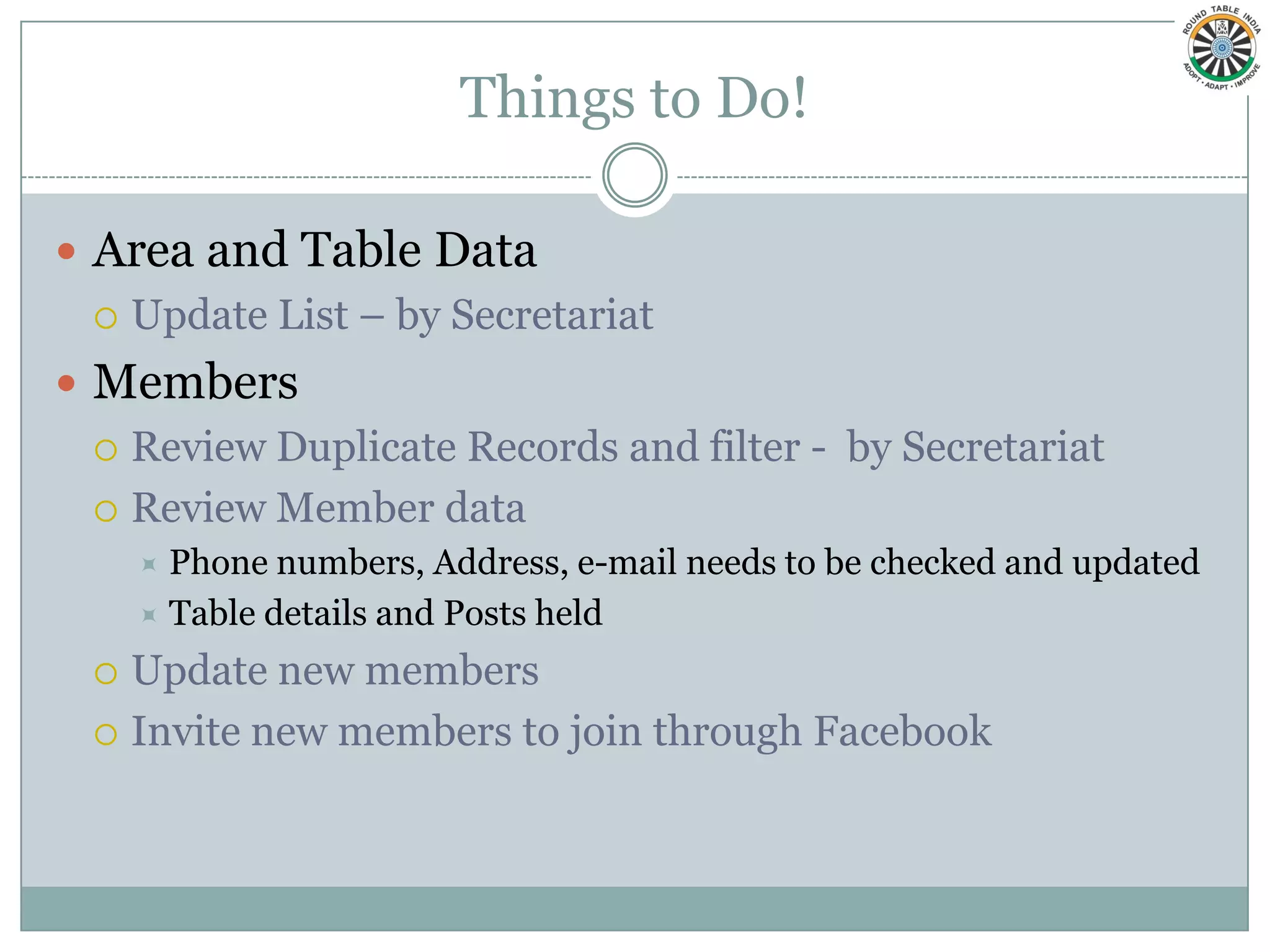 Things to Do!

 Area and Table Data
   Update List – by Secretariat

 Members
   Review Duplicate Records and filter - by Secretariat

   Review Member data
       Phone numbers, Address, e-mail needs to be checked and updated
       Table details and Posts held

   Update new members
   Invite new members to join through Facebook
 
