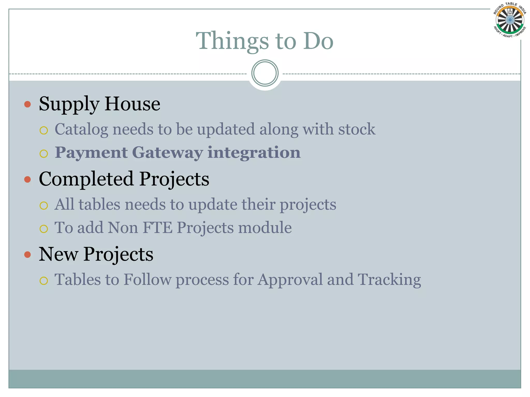Things to Do

 Supply House
   Catalog needs to be updated along with stock

   Payment Gateway integration

 Completed Projects
   All tables needs to update their projects

   To add Non FTE Projects module

 New Projects
   Tables to Follow process for Approval and Tracking
 