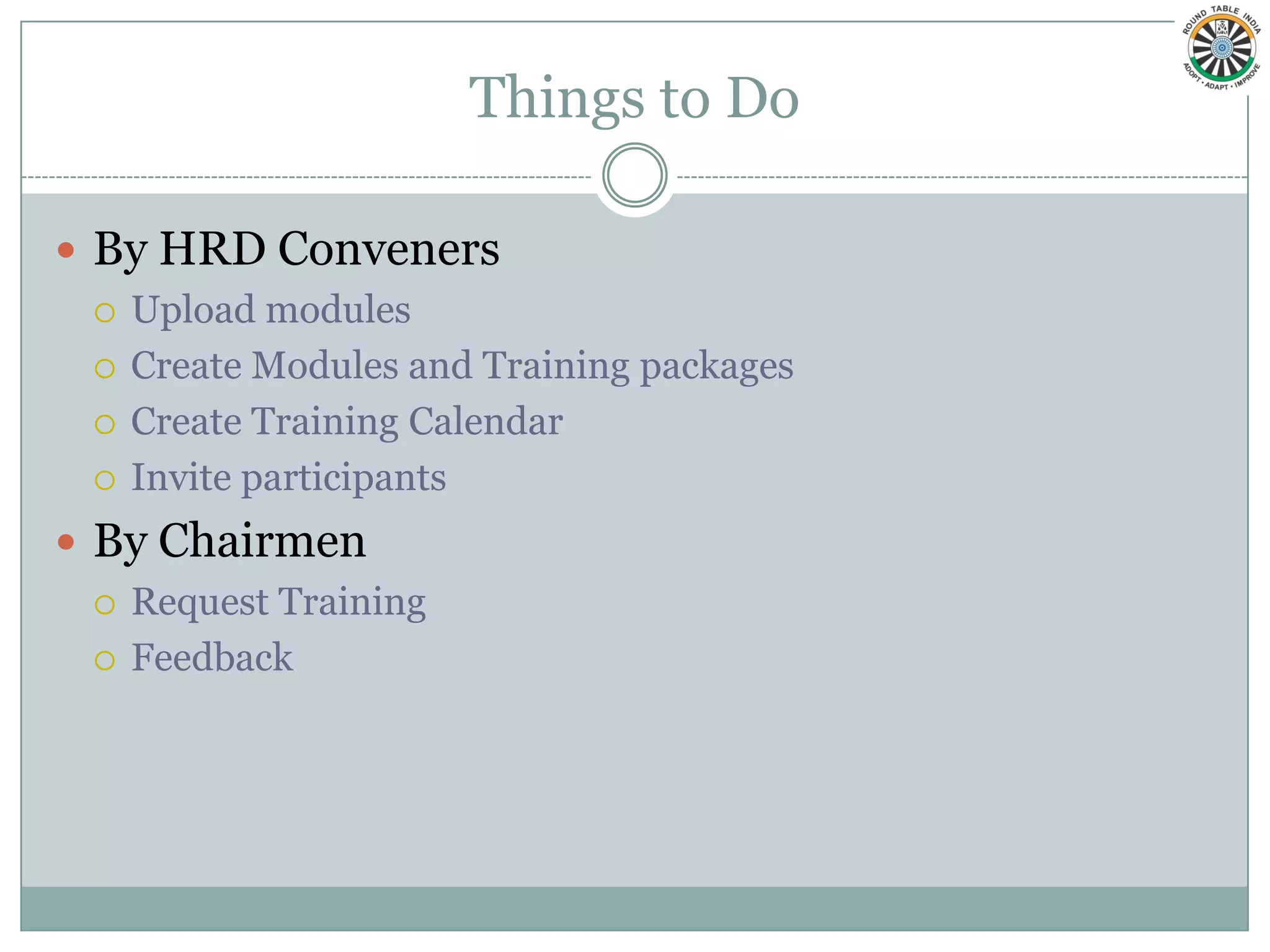 Things to Do

 By HRD Conveners
   Upload modules

   Create Modules and Training packages

   Create Training Calendar

   Invite participants

 By Chairmen
   Request Training

   Feedback
 