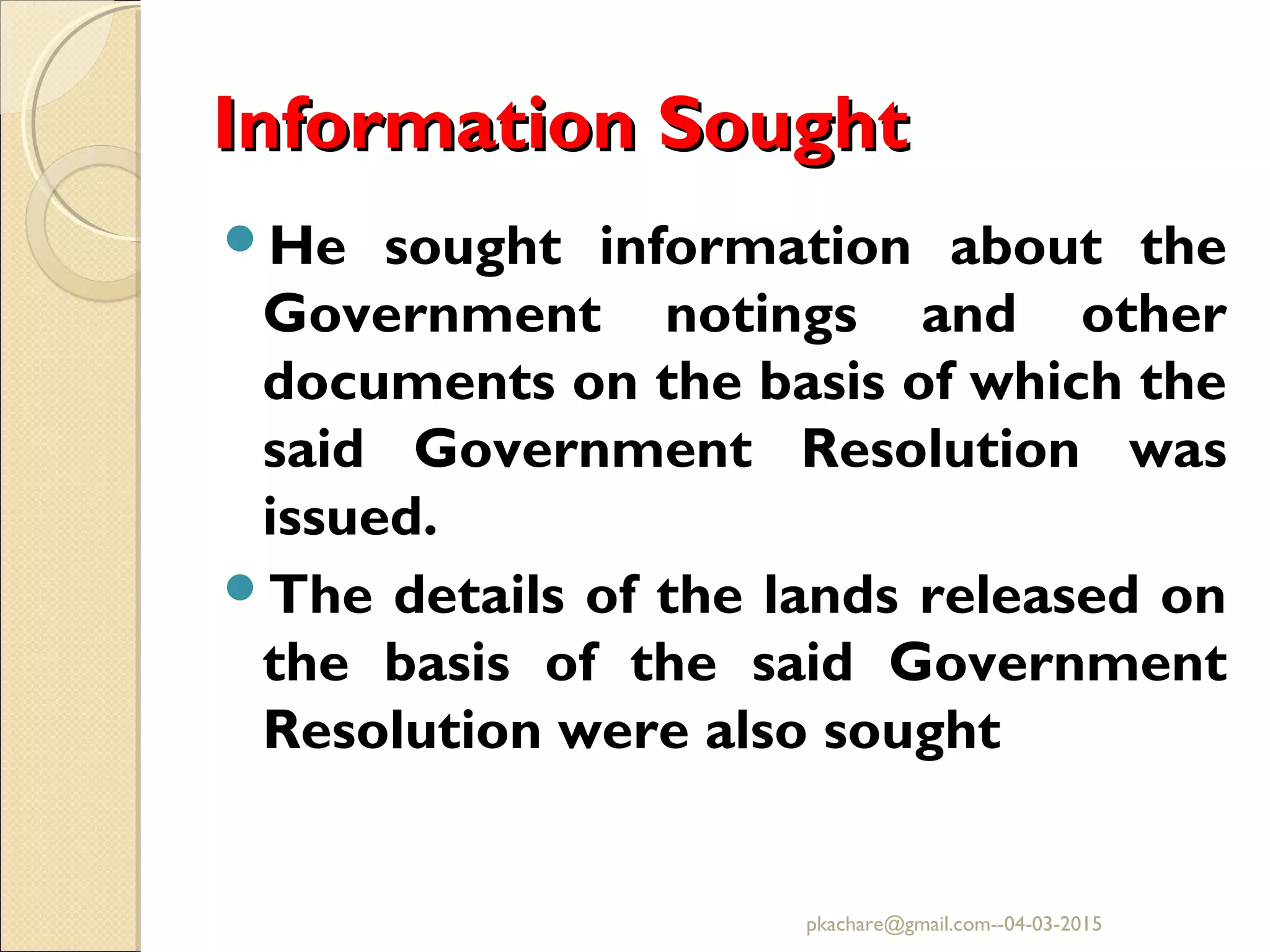 Information SoughtInformation Sought
He sought information about the
Government notings and other
documents on the basis of which the
said Government Resolution was
issued.
The details of the lands released on
the basis of the said Government
Resolution were also sought
pkachare@gmail.com--04-03-2015
 