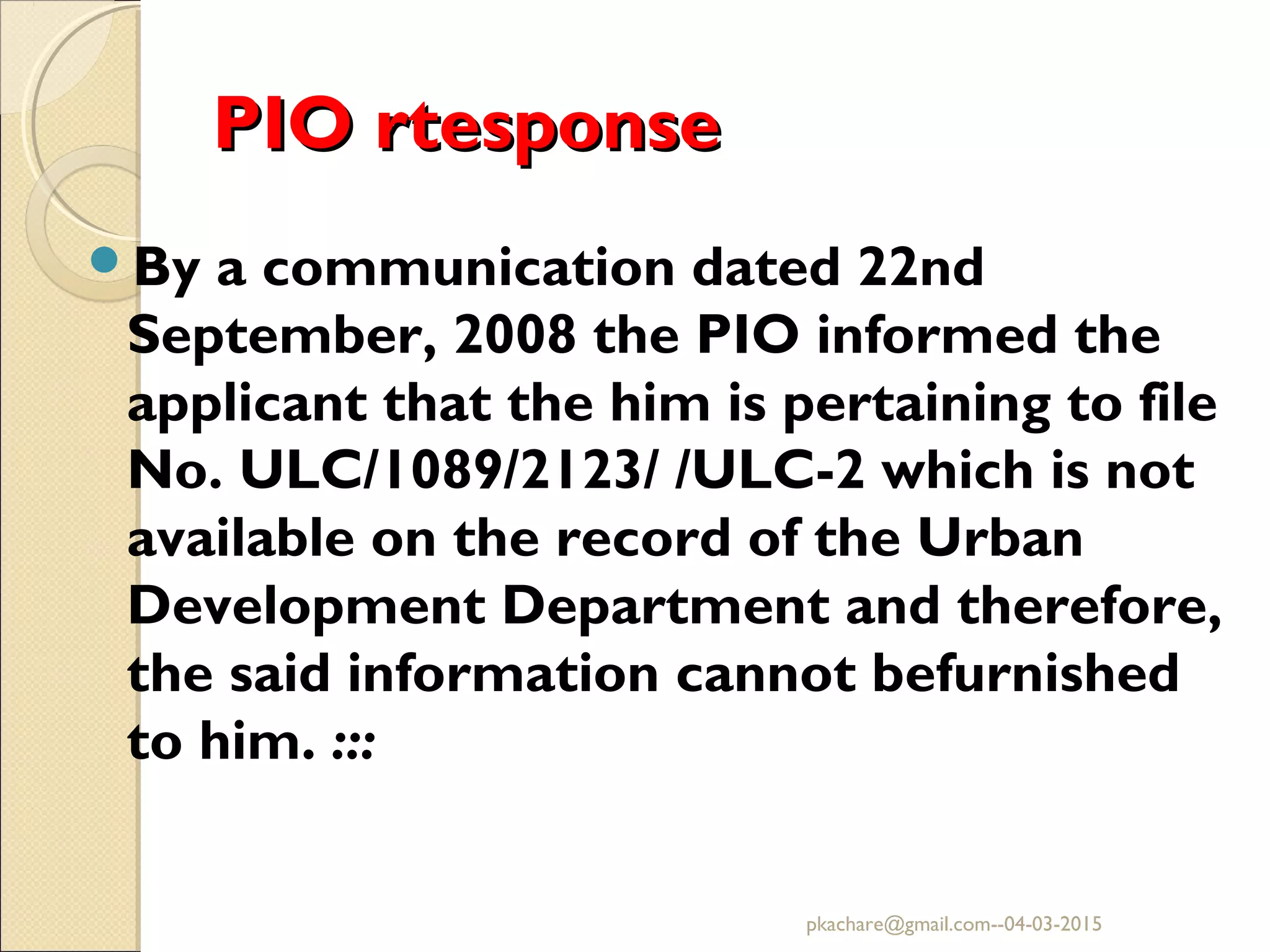 PIO rtesponsePIO rtesponse
By a communication dated 22nd
September, 2008 the PIO informed the
applicant that the him is pertaining to file
No. ULC/1089/2123/ /ULC-2 which is not
available on the record of the Urban
Development Department and therefore,
the said information cannot befurnished
to him. :::
pkachare@gmail.com--04-03-2015
 