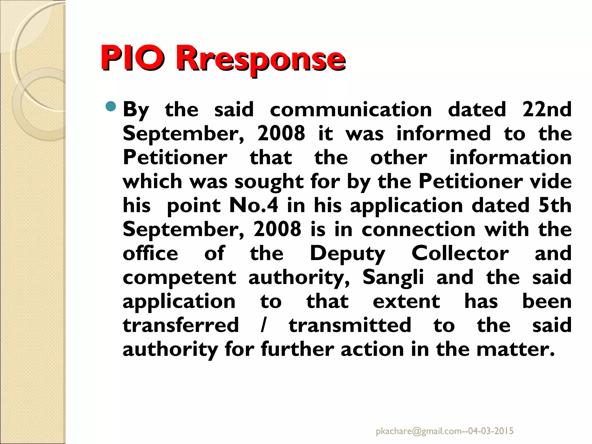 PIO RresponsePIO Rresponse
By the said communication dated 22nd
September, 2008 it was informed to the
Petitioner that the other information
which was sought for by the Petitioner vide
his point No.4 in his application dated 5th
September, 2008 is in connection with the
office of the Deputy Collector and
competent authority, Sangli and the said
application to that extent has been
transferred / transmitted to the said
authority for further action in the matter.
pkachare@gmail.com--04-03-2015
 