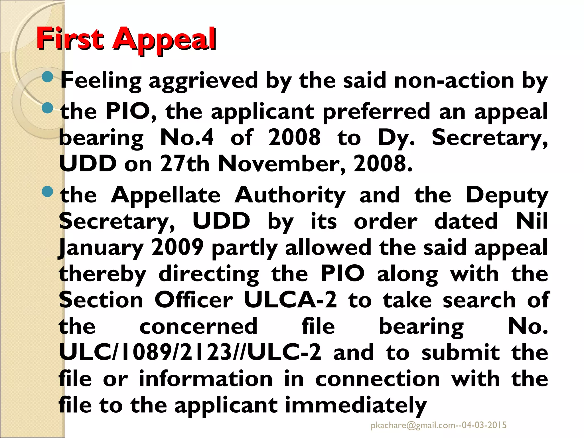 First AppealFirst Appeal
Feeling aggrieved by the said non-action by
the PIO, the applicant preferred an appeal
bearing No.4 of 2008 to Dy. Secretary,
UDD on 27th November, 2008.
the Appellate Authority and the Deputy
Secretary, UDD by its order dated Nil
January 2009 partly allowed the said appeal
thereby directing the PIO along with the
Section Officer ULCA-2 to take search of
the concerned file bearing No.
ULC/1089/2123//ULC-2 and to submit the
file or information in connection with the
file to the applicant immediately
pkachare@gmail.com--04-03-2015
 
