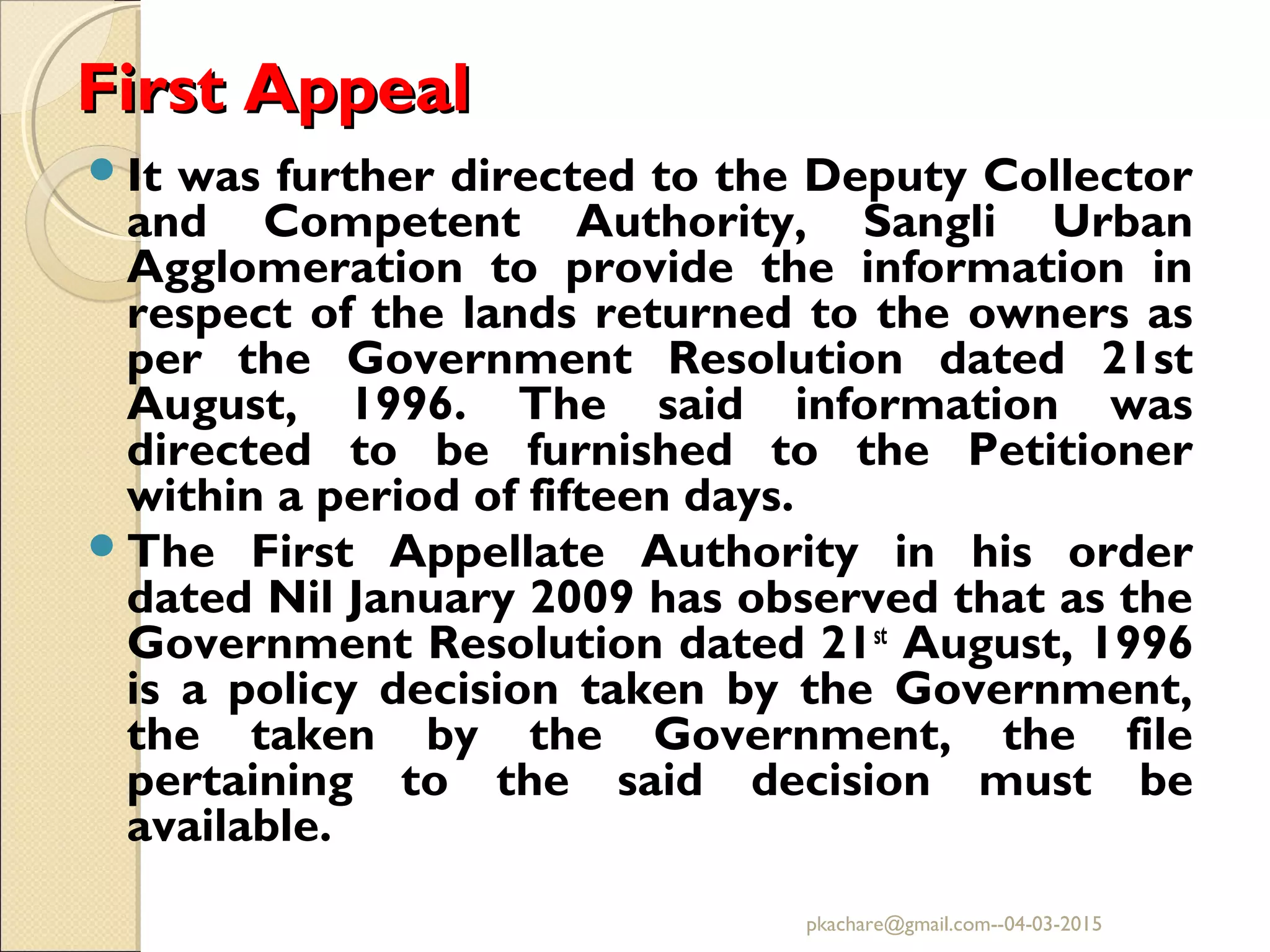 First AppealFirst Appeal
It was further directed to the Deputy Collector
and Competent Authority, Sangli Urban
Agglomeration to provide the information in
respect of the lands returned to the owners as
per the Government Resolution dated 21st
August, 1996. The said information was
directed to be furnished to the Petitioner
within a period of fifteen days.
The First Appellate Authority in his order
dated Nil January 2009 has observed that as the
Government Resolution dated 21st
August, 1996
is a policy decision taken by the Government,
the taken by the Government, the file
pertaining to the said decision must be
available.
pkachare@gmail.com--04-03-2015
 
