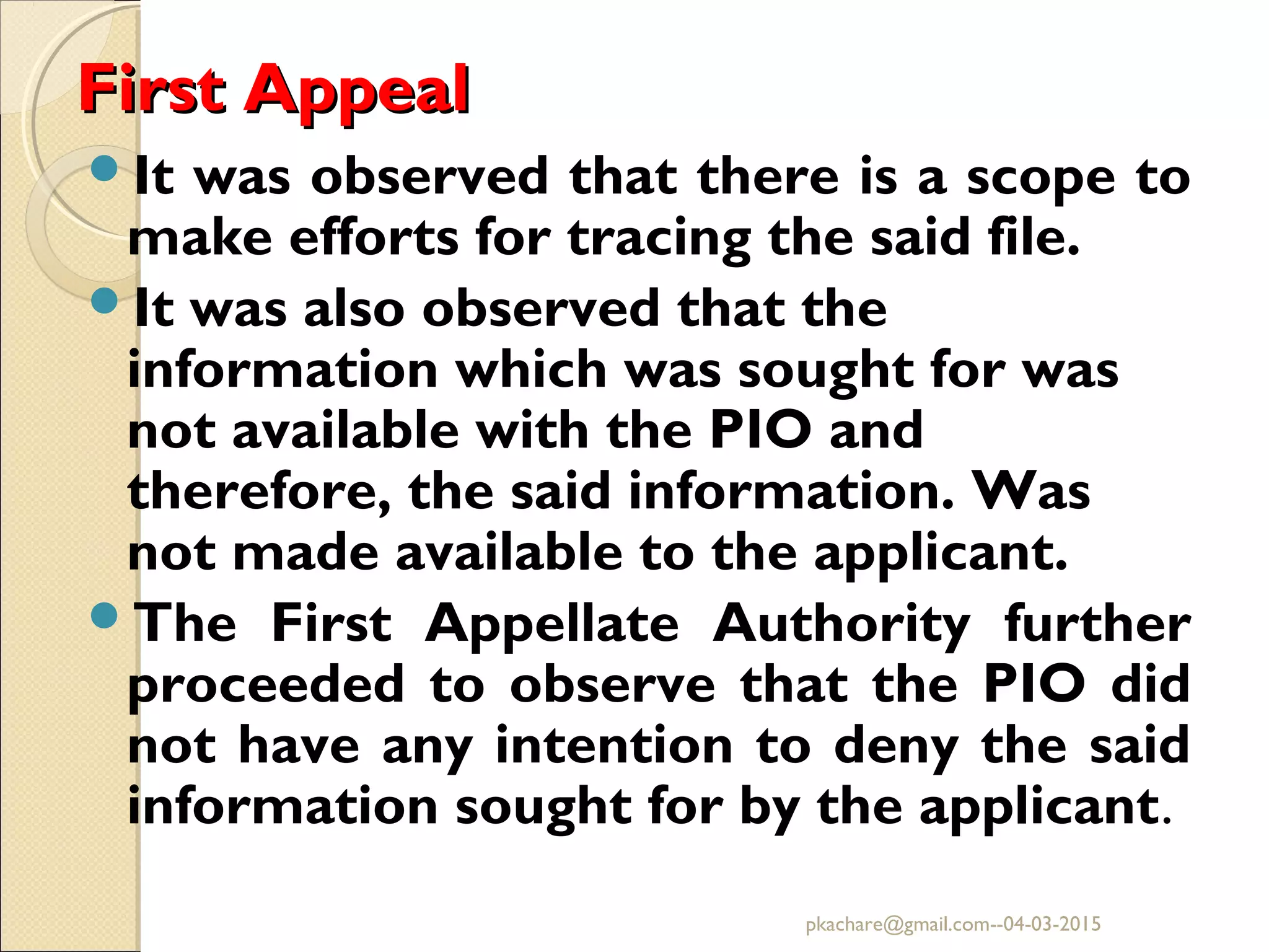 First AppealFirst Appeal
It was observed that there is a scope to
make efforts for tracing the said file.
It was also observed that the
information which was sought for was
not available with the PIO and
therefore, the said information. Was
not made available to the applicant.
The First Appellate Authority further
proceeded to observe that the PIO did
not have any intention to deny the said
information sought for by the applicant.
pkachare@gmail.com--04-03-2015
 