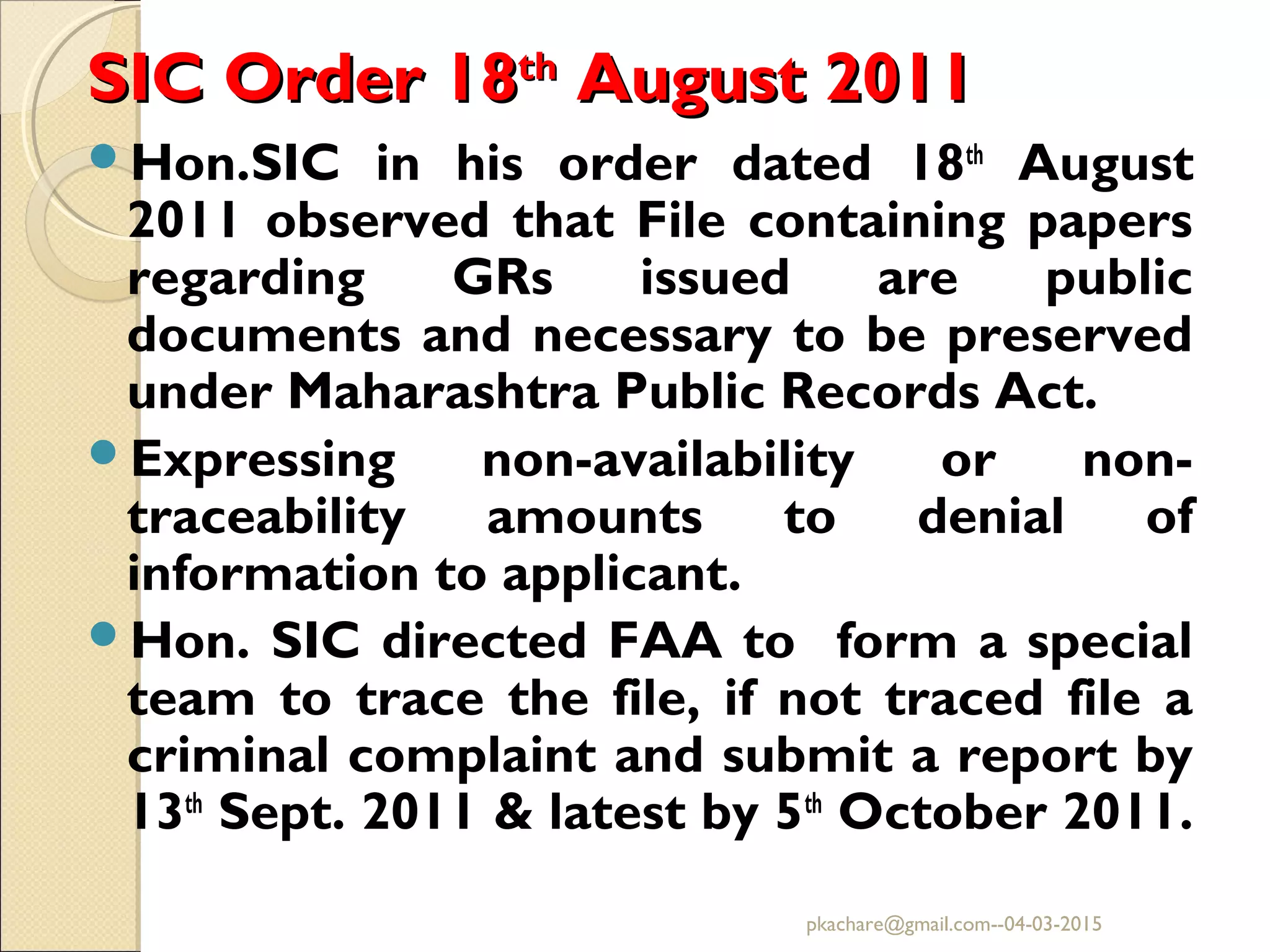 SIC Order 18SIC Order 18thth
August 2011August 2011
Hon.SIC in his order dated 18th
August
2011 observed that File containing papers
regarding GRs issued are public
documents and necessary to be preserved
under Maharashtra Public Records Act.
Expressing non-availability or non-
traceability amounts to denial of
information to applicant.
Hon. SIC directed FAA to form a special
team to trace the file, if not traced file a
criminal complaint and submit a report by
13th
Sept. 2011 & latest by 5th
October 2011.
pkachare@gmail.com--04-03-2015
 