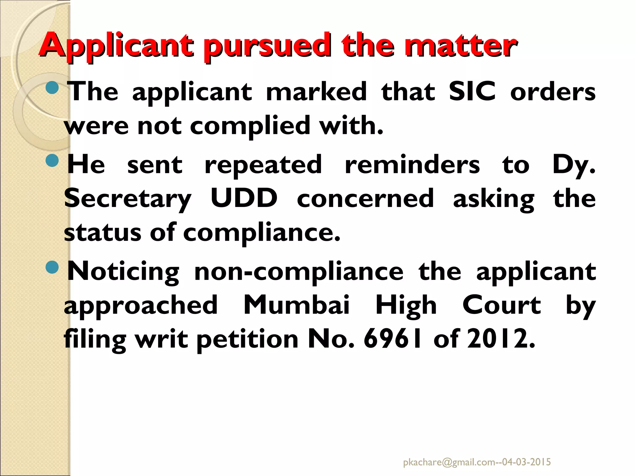 Applicant pursued the matterApplicant pursued the matter
The applicant marked that SIC orders
were not complied with.
He sent repeated reminders to Dy.
Secretary UDD concerned asking the
status of compliance.
Noticing non-compliance the applicant
approached Mumbai High Court by
filing writ petition No. 6961 of 2012.
pkachare@gmail.com--04-03-2015
 