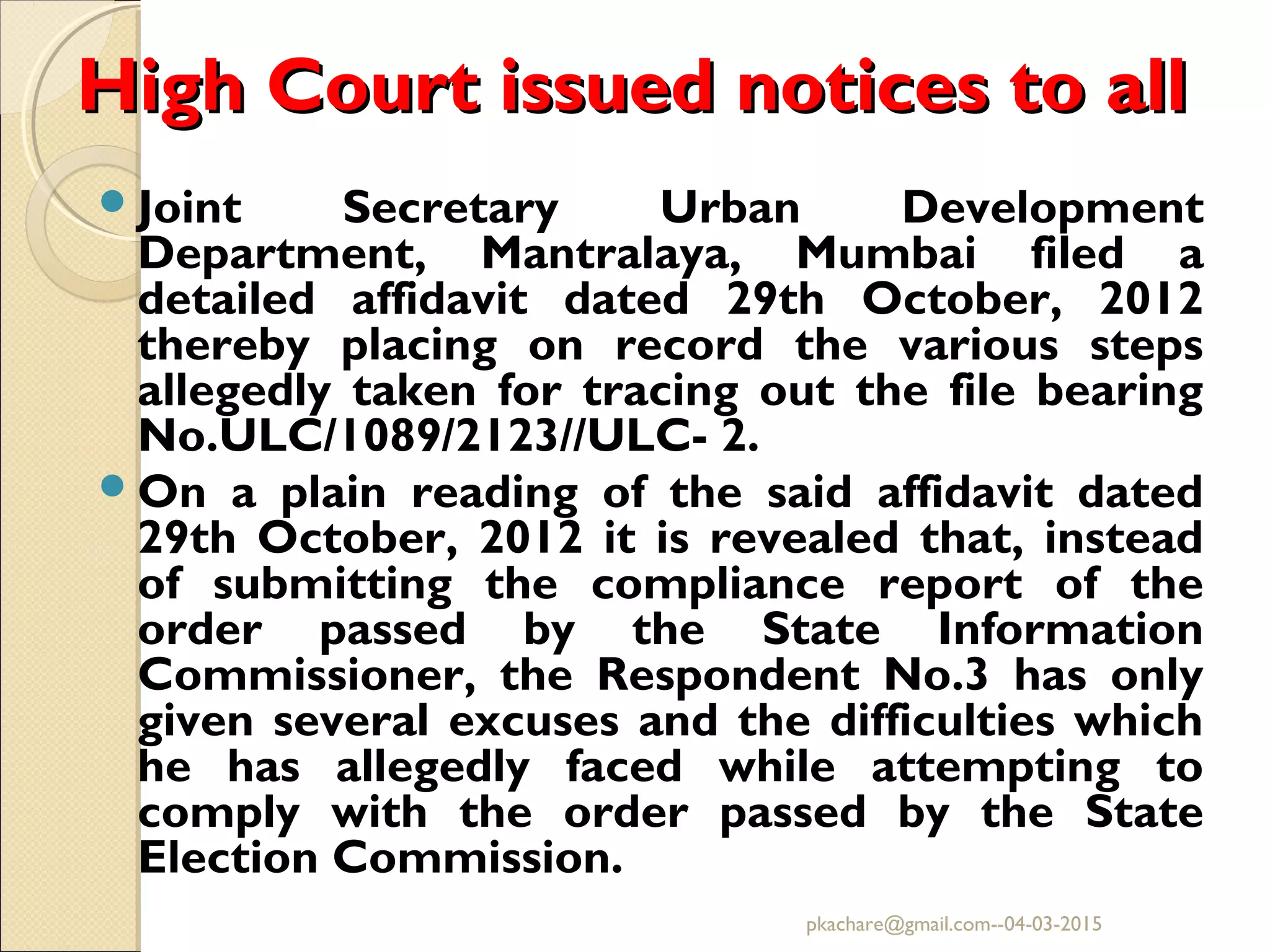 High Court issued notices to allHigh Court issued notices to all
Joint Secretary Urban Development
Department, Mantralaya, Mumbai filed a
detailed affidavit dated 29th October, 2012
thereby placing on record the various steps
allegedly taken for tracing out the file bearing
No.ULC/1089/2123//ULC- 2.
On a plain reading of the said affidavit dated
29th October, 2012 it is revealed that, instead
of submitting the compliance report of the
order passed by the State Information
Commissioner, the Respondent No.3 has only
given several excuses and the difficulties which
he has allegedly faced while attempting to
comply with the order passed by the State
Election Commission.
pkachare@gmail.com--04-03-2015
 