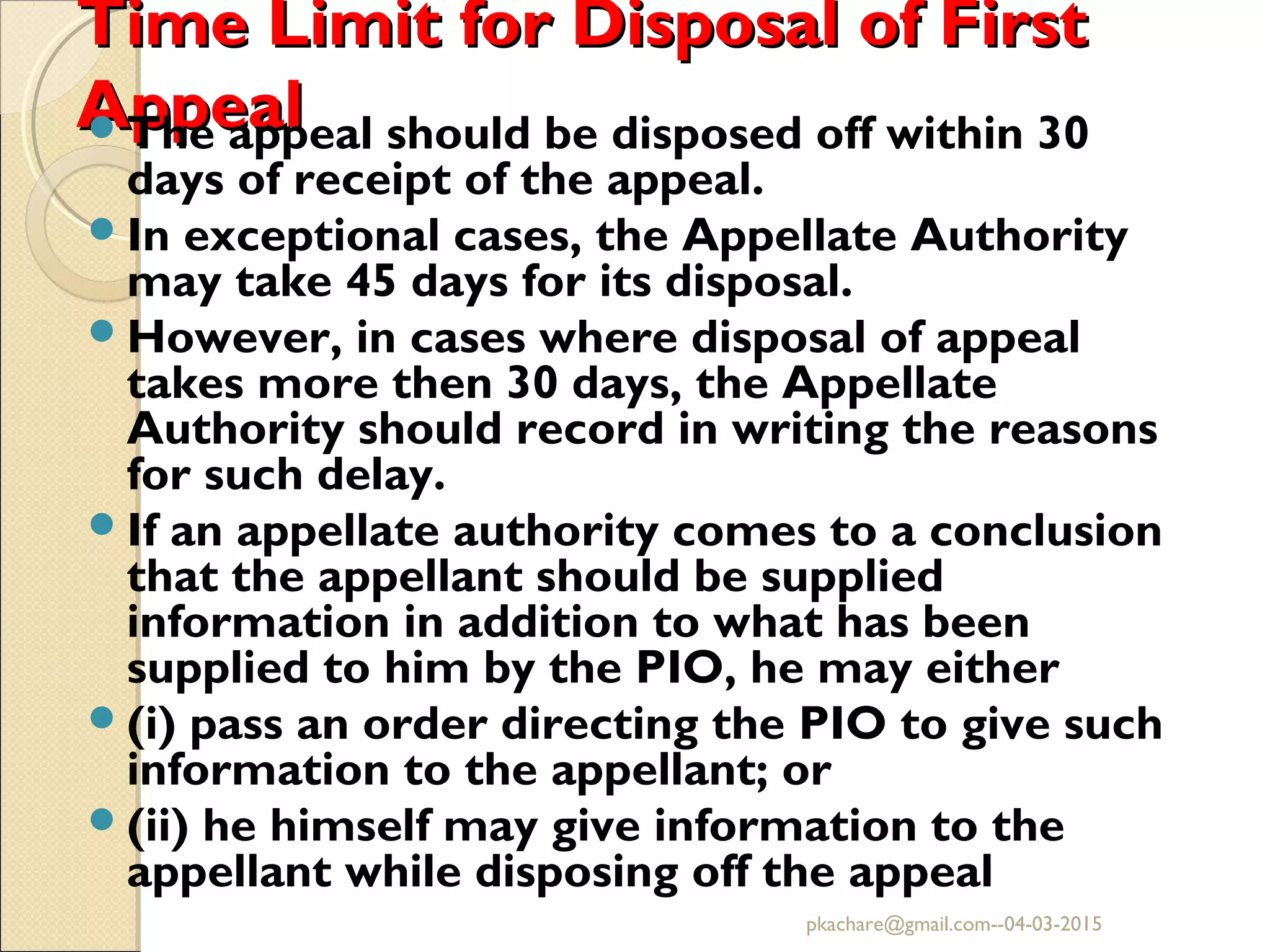 Time Limit for Disposal of FirstTime Limit for Disposal of First
AppealAppealThe appeal should be disposed off within 30
days of receipt of the appeal.
In exceptional cases, the Appellate Authority
may take 45 days for its disposal.
However, in cases where disposal of appeal
takes more then 30 days, the Appellate
Authority should record in writing the reasons
for such delay.
If an appellate authority comes to a conclusion
that the appellant should be supplied
information in addition to what has been
supplied to him by the PIO, he may either
(i) pass an order directing the PIO to give such
information to the appellant; or
(ii) he himself may give information to the
appellant while disposing off the appeal
pkachare@gmail.com--04-03-2015
 