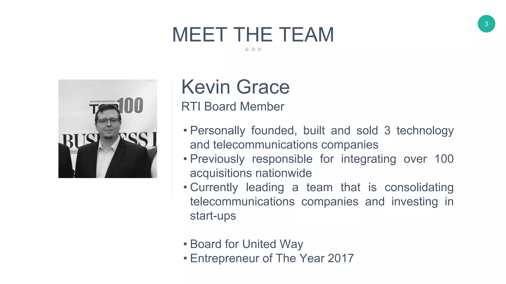 3
Kevin Grace
• Personally founded, built and sold 3 technology
and telecommunications companies
• Previously responsible for integrating over 100
acquisitions nationwide
• Currently leading a team that is consolidating
telecommunications companies and investing in
start-ups
• Board for United Way
• Entrepreneur of The Year 2017
RTI Board Member
MEET THE TEAM