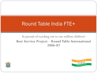 In pursuit of reaching out to one million children! Best Service Project - Round Table International 2006-07 Round Table India FTE+ 