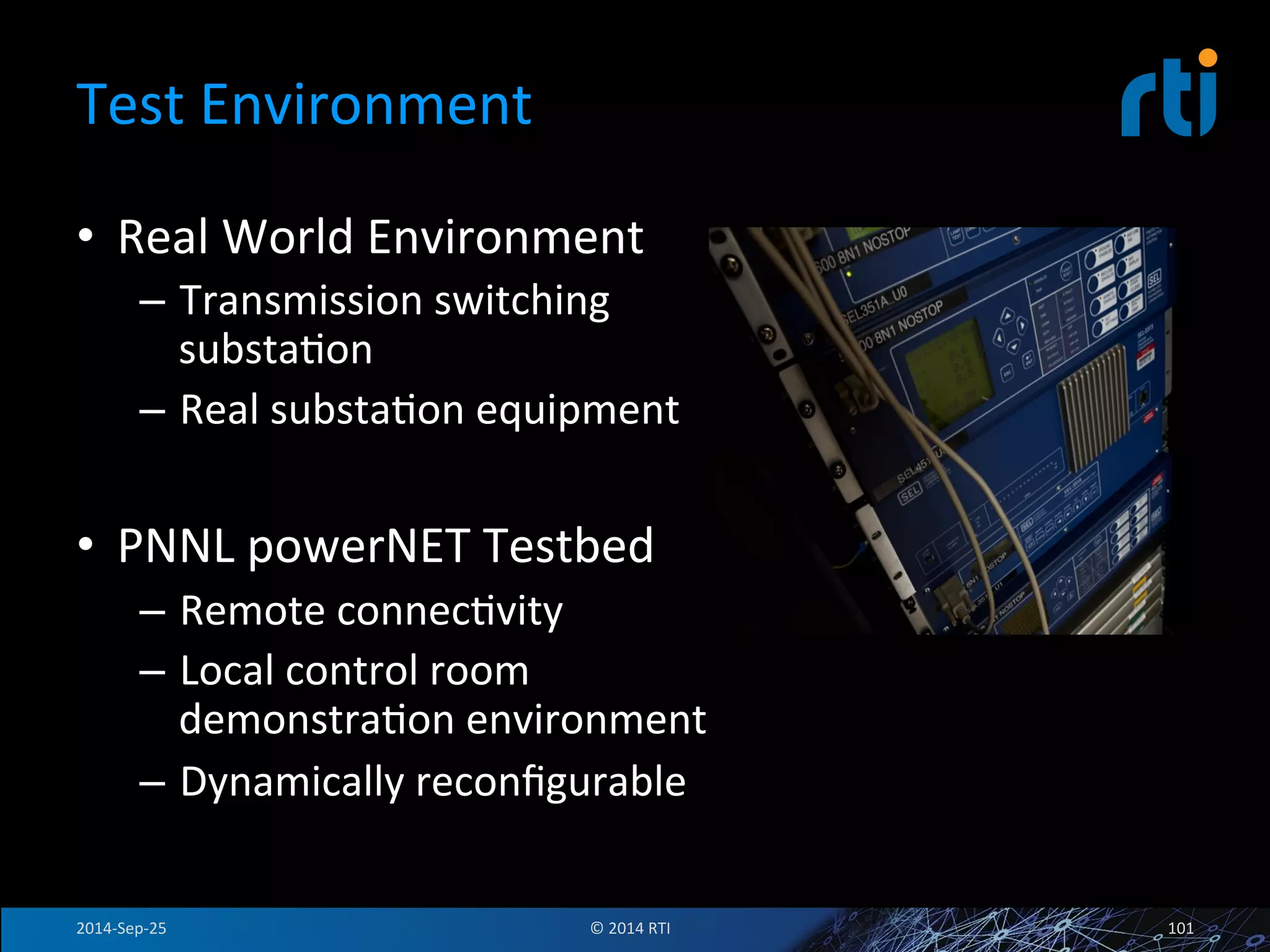 Test 
Environment 
• Real 
World 
Environment 
– Transmission 
switching 
substaFon 
– Real 
substaFon 
equipment 
• PNNL 
powerNET 
Testbed 
– Remote 
connecFvity 
– Local 
control 
room 
demonstraFon 
environment 
– Dynamically 
reconfigurable 
2014-­‐Sep-­‐25 
© 
2014 
RTI 
101 
 
