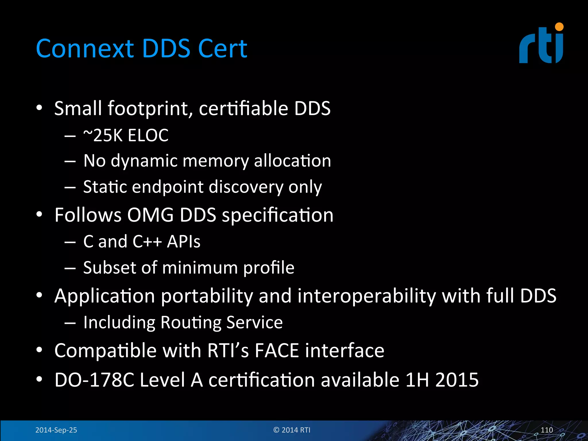 Connext 
DDS 
Cert 
• Small 
footprint, 
cerFfiable 
DDS 
– ~25K 
ELOC 
– No 
dynamic 
memory 
allocaFon 
– StaFc 
endpoint 
discovery 
only 
• Follows 
OMG 
DDS 
specificaFon 
– C 
and 
C++ 
APIs 
– Subset 
of 
minimum 
profile 
• ApplicaFon 
portability 
and 
interoperability 
with 
full 
DDS 
– Including 
RouFng 
Service 
• CompaFble 
with 
RTI’s 
FACE 
interface 
• DO-­‐178C 
Level 
A 
cerFficaFon 
available 
1H 
2015 
2014-­‐Sep-­‐25 
© 
2014 
RTI 
110 
 