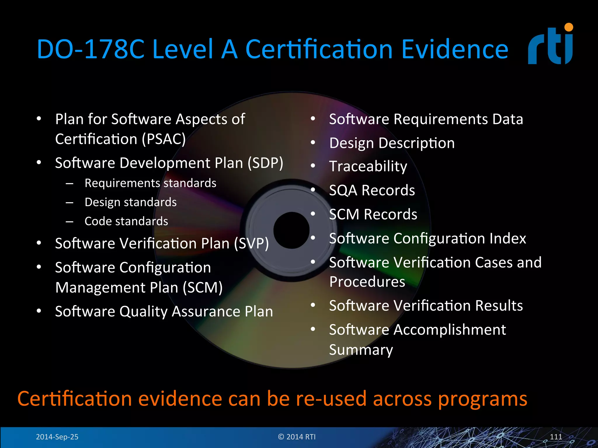 DO-­‐178C 
Level 
A 
CerFficaFon 
Evidence 
• Plan 
for 
Sovware 
Aspects 
of 
CerFficaFon 
(PSAC) 
• Sovware 
Development 
Plan 
(SDP) 
– Requirements 
standards 
– Design 
standards 
– Code 
standards 
• Sovware 
VerificaFon 
Plan 
(SVP) 
• Sovware 
ConfiguraFon 
Management 
Plan 
(SCM) 
• Sovware 
Quality 
Assurance 
Plan 
• Sovware 
Requirements 
Data 
• Design 
DescripFon 
• Traceability 
• SQA 
Records 
• SCM 
Records 
• Sovware 
ConfiguraFon 
Index 
• Sovware 
VerificaFon 
Cases 
and 
Procedures 
• Sovware 
VerificaFon 
Results 
• Sovware 
Accomplishment 
Summary 
CerFficaFon 
evidence 
can 
be 
re-­‐used 
across 
programs 
2014-­‐Sep-­‐25 
© 
2014 
RTI 
111 
 