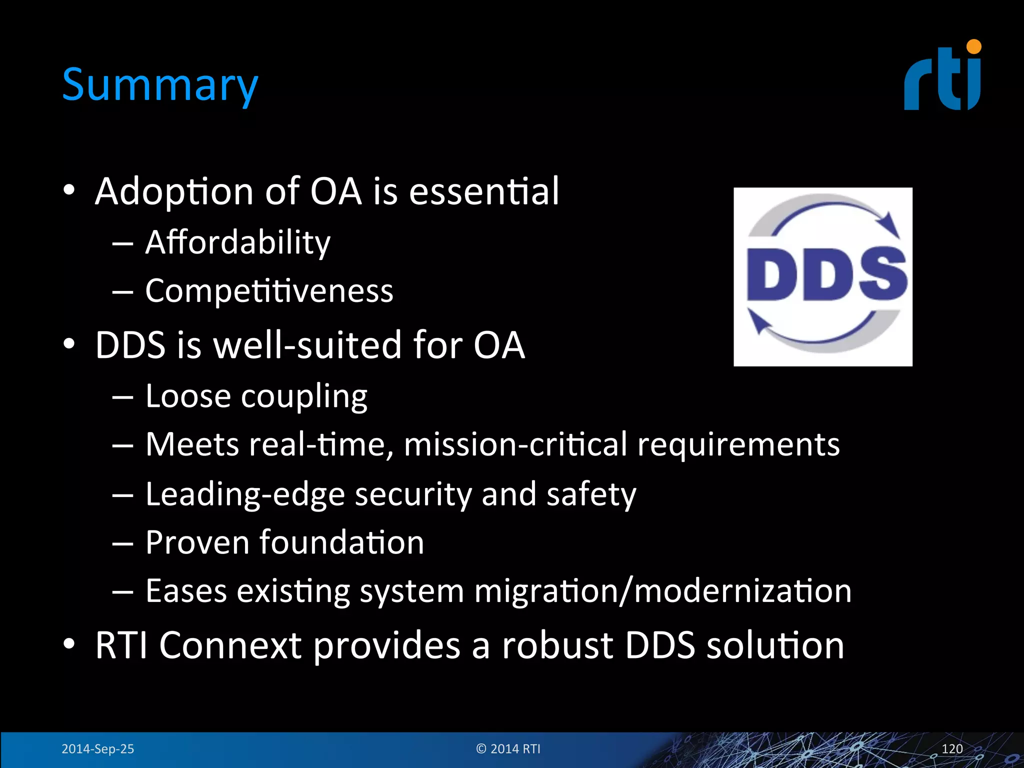 Summary 
• AdopFon 
of 
OA 
is 
essenFal 
– Affordability 
– CompeFFveness 
• DDS 
is 
well-­‐suited 
for 
OA 
– Loose 
coupling 
– Meets 
real-­‐Fme, 
mission-­‐criFcal 
requirements 
– Leading-­‐edge 
security 
and 
safety 
– Proven 
foundaFon 
– Eases 
exisFng 
system 
migraFon/modernizaFon 
• RTI 
Connext 
provides 
a 
robust 
DDS 
soluFon 
2014-­‐Sep-­‐25 
© 
2014 
RTI 
120 
