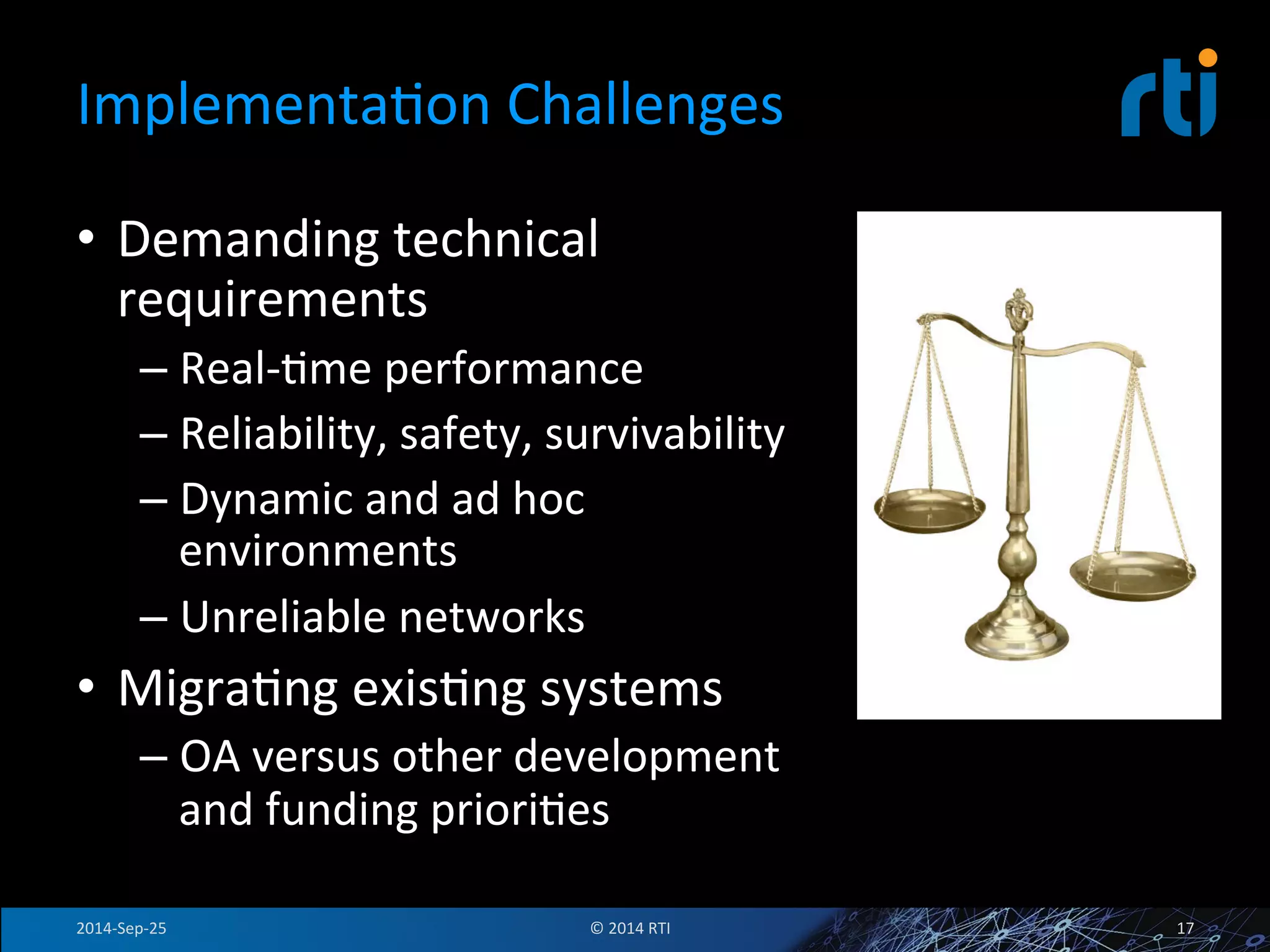 ImplementaFon 
Challenges 
• Demanding 
technical 
requirements 
– Real-­‐Fme 
performance 
– Reliability, 
safety, 
survivability 
– Dynamic 
and 
ad 
hoc 
environments 
– Unreliable 
networks 
• MigraFng 
exisFng 
systems 
– OA 
versus 
other 
development 
and 
funding 
prioriFes 
2014-­‐Sep-­‐25 
© 
2014 
RTI 
17 
 