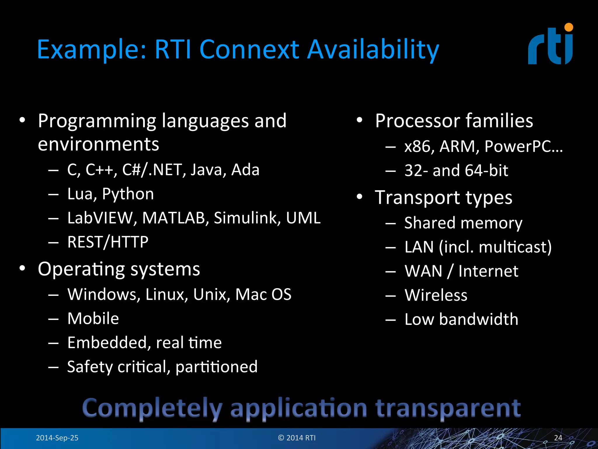 Example: 
RTI 
Connext 
Availability 
• Programming 
languages 
and 
environments 
– C, 
C++, 
C#/.NET, 
Java, 
Ada 
– Lua, 
Python 
– LabVIEW, 
MATLAB, 
Simulink, 
UML 
– REST/HTTP 
• OperaFng 
systems 
– Windows, 
Linux, 
Unix, 
Mac 
OS 
– Mobile 
– Embedded, 
real 
Fme 
– Safety 
criFcal, 
parFFoned 
• Processor 
families 
– x86, 
ARM, 
PowerPC… 
– 32-­‐ 
and 
64-­‐bit 
• Transport 
types 
– Shared 
memory 
– LAN 
(incl. 
mulFcast) 
– WAN 
/ 
Internet 
– Wireless 
– Low 
bandwidth 
2014-­‐Sep-­‐25 
© 
2014 
RTI 
24 
 