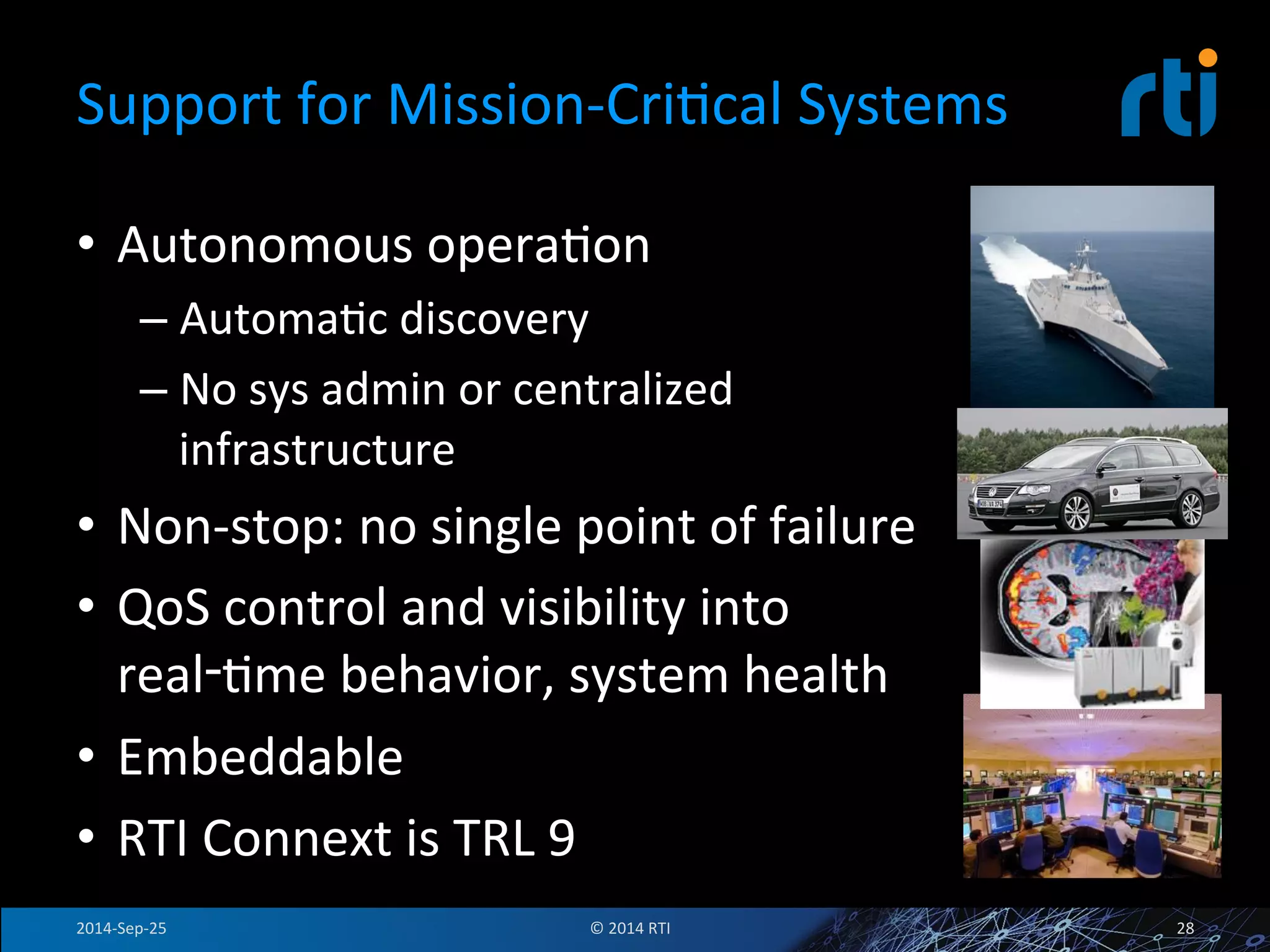Support 
for 
Mission-­‐CriFcal 
Systems 
• Autonomous 
operaFon 
– AutomaFc 
discovery 
– No 
sys 
admin 
or 
centralized 
infrastructure 
• Non-­‐stop: 
no 
single 
point 
of 
failure 
• QoS 
control 
and 
visibility 
into 
real‑Fme 
behavior, 
system 
health 
• Embeddable 
• RTI 
Connext 
is 
TRL 
9 
2014-­‐Sep-­‐25 
© 
2014 
RTI 
28 
 