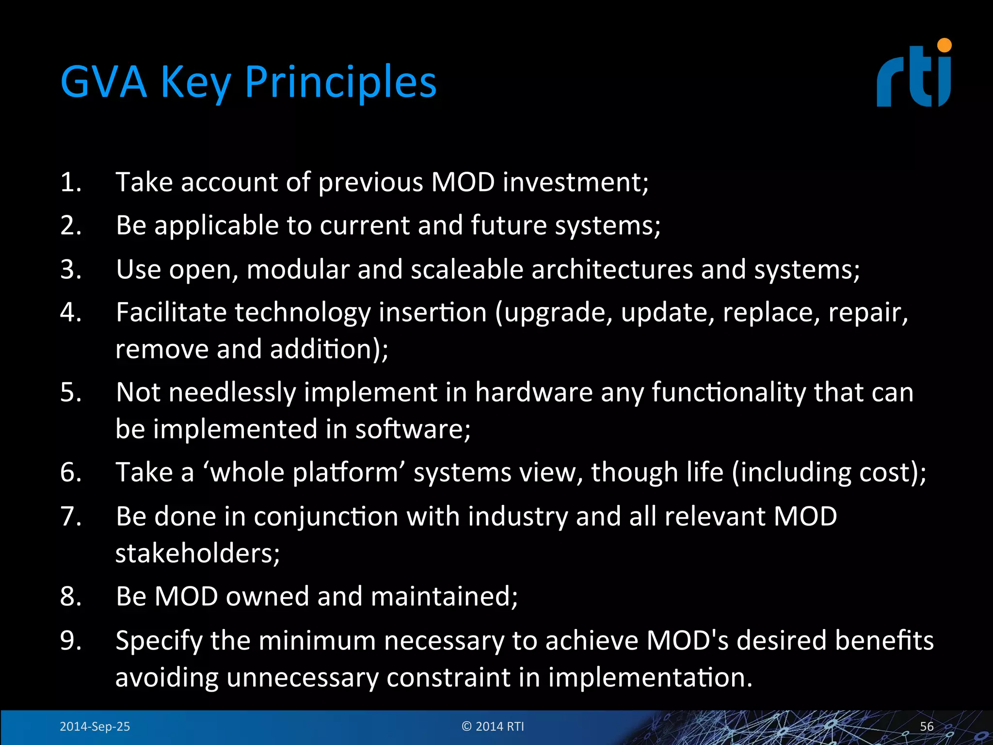 GVA 
Key 
Principles 
1. Take 
account 
of 
previous 
MOD 
investment; 
2. Be 
applicable 
to 
current 
and 
future 
systems; 
3. Use 
open, 
modular 
and 
scaleable 
architectures 
and 
systems; 
4. Facilitate 
technology 
inserFon 
(upgrade, 
update, 
replace, 
repair, 
remove 
and 
addiFon); 
5. Not 
needlessly 
implement 
in 
hardware 
any 
funcFonality 
that 
can 
be 
implemented 
in 
sovware; 
6. Take 
a 
‘whole 
plajorm’ 
systems 
view, 
though 
life 
(including 
cost); 
7. Be 
done 
in 
conjuncFon 
with 
industry 
and 
all 
relevant 
MOD 
stakeholders; 
8. Be 
MOD 
owned 
and 
maintained; 
9. Specify 
the 
minimum 
necessary 
to 
achieve 
MOD's 
desired 
benefits 
avoiding 
unnecessary 
constraint 
in 
implementaFon. 
2014-­‐Sep-­‐25 
© 
2014 
RTI 
56 
 