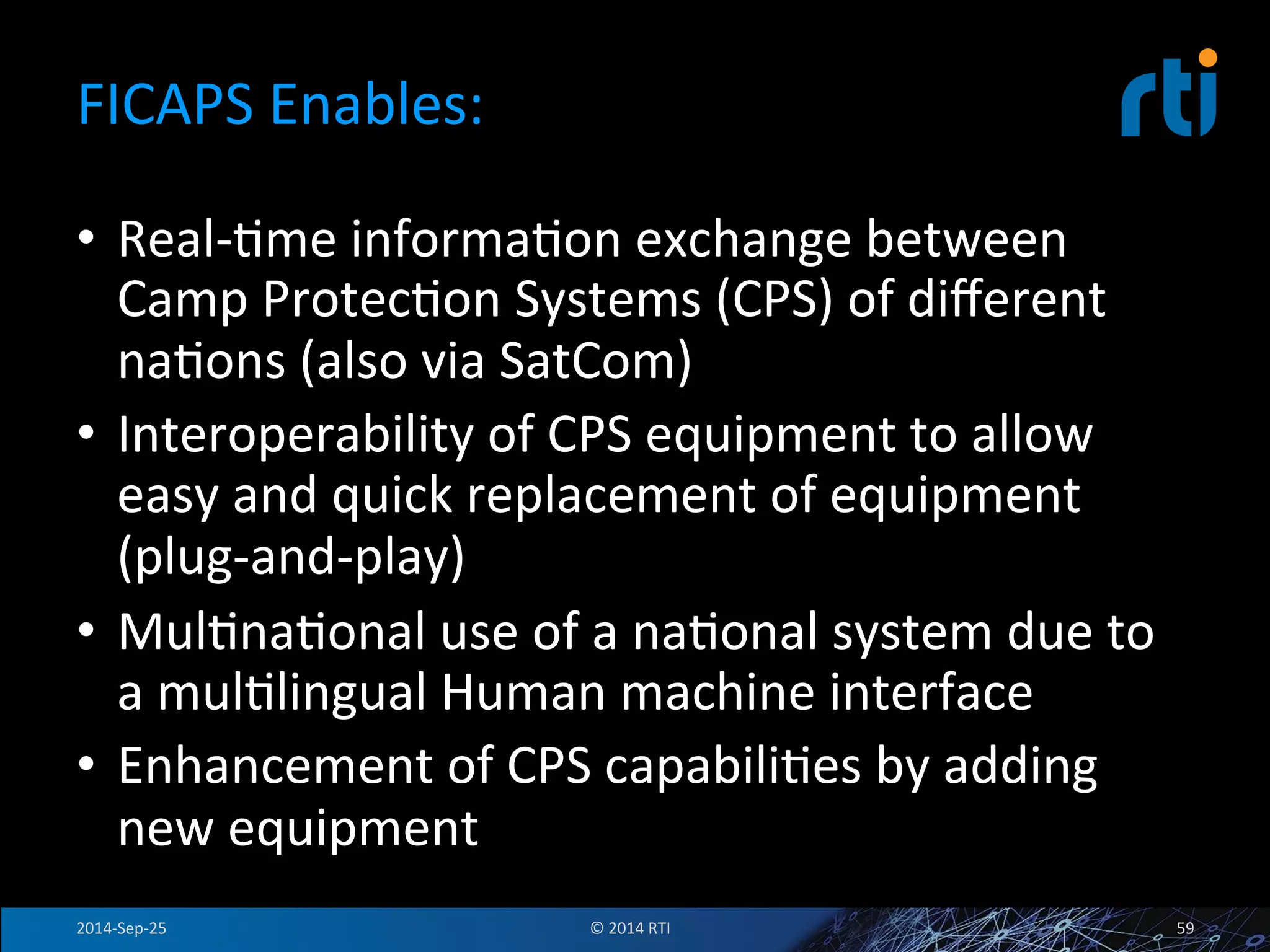 FICAPS 
Enables: 
• Real-­‐Fme 
informaFon 
exchange 
between 
Camp 
ProtecFon 
Systems 
(CPS) 
of 
different 
naFons 
(also 
via 
SatCom) 
• Interoperability 
of 
CPS 
equipment 
to 
allow 
easy 
and 
quick 
replacement 
of 
equipment 
(plug-­‐and-­‐play) 
• MulFnaFonal 
use 
of 
a 
naFonal 
system 
due 
to 
a 
mulFlingual 
Human 
machine 
interface 
• Enhancement 
of 
CPS 
capabiliFes 
by 
adding 
new 
equipment 
2014-­‐Sep-­‐25 
© 
2014 
RTI 
59 
 