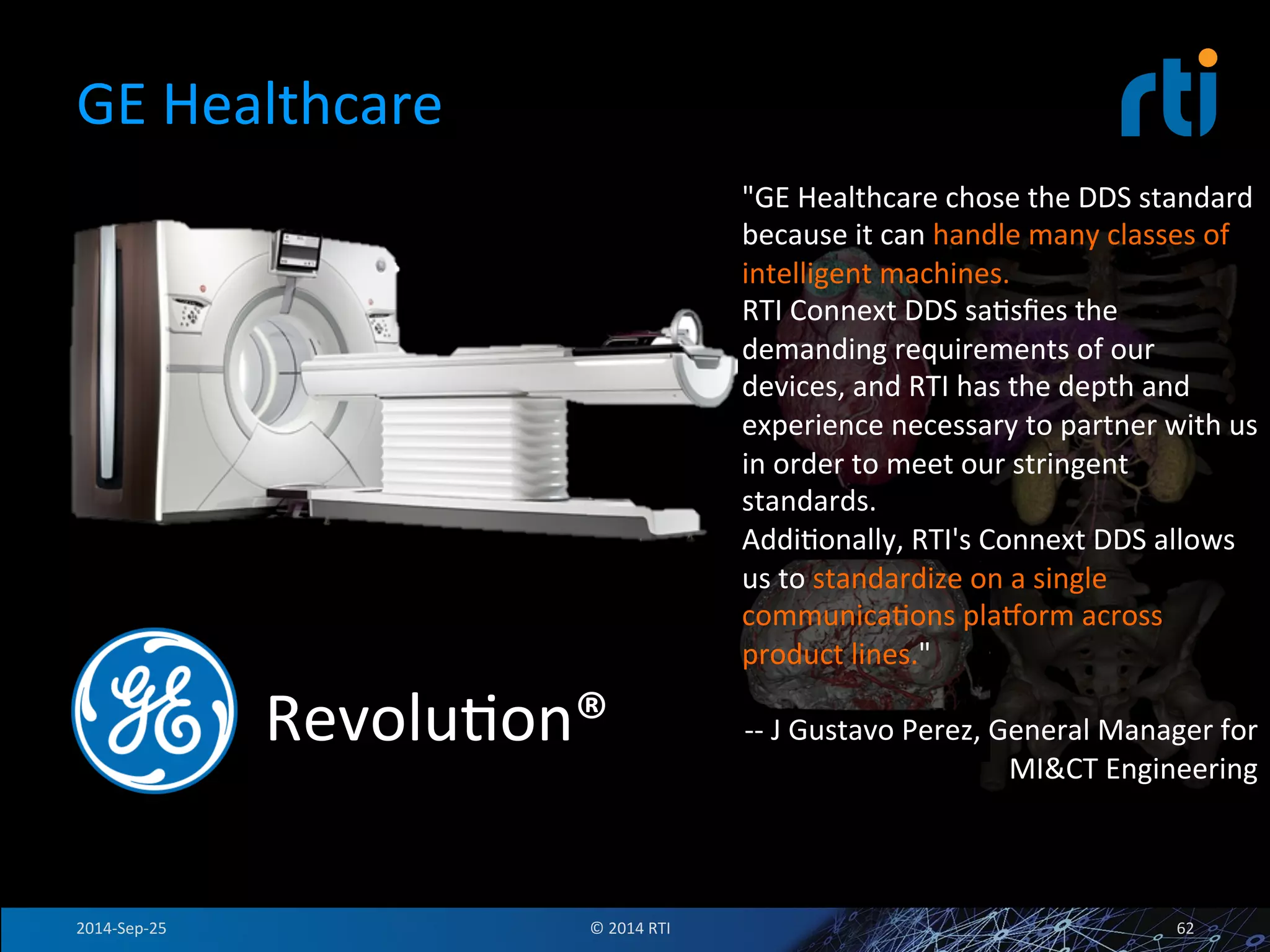 GE 
Healthcare 
RevoluFon® 
"GE 
Healthcare 
chose 
the 
DDS 
standard 
because 
it 
can 
handle 
many 
classes 
of 
intelligent 
machines. 
RTI 
Connext 
DDS 
saFsfies 
the 
demanding 
requirements 
of 
our 
devices, 
and 
RTI 
has 
the 
depth 
and 
experience 
necessary 
to 
partner 
with 
us 
in 
order 
to 
meet 
our 
stringent 
standards. 
AddiFonally, 
RTI's 
Connext 
DDS 
allows 
us 
to 
standardize 
on 
a 
single 
communicaFons 
plajorm 
across 
product 
lines." 
-­‐-­‐ 
J 
Gustavo 
Perez, 
General 
Manager 
for 
MI&CT 
Engineering 
2014-­‐Sep-­‐25 
© 
2014 
RTI 
62 
 