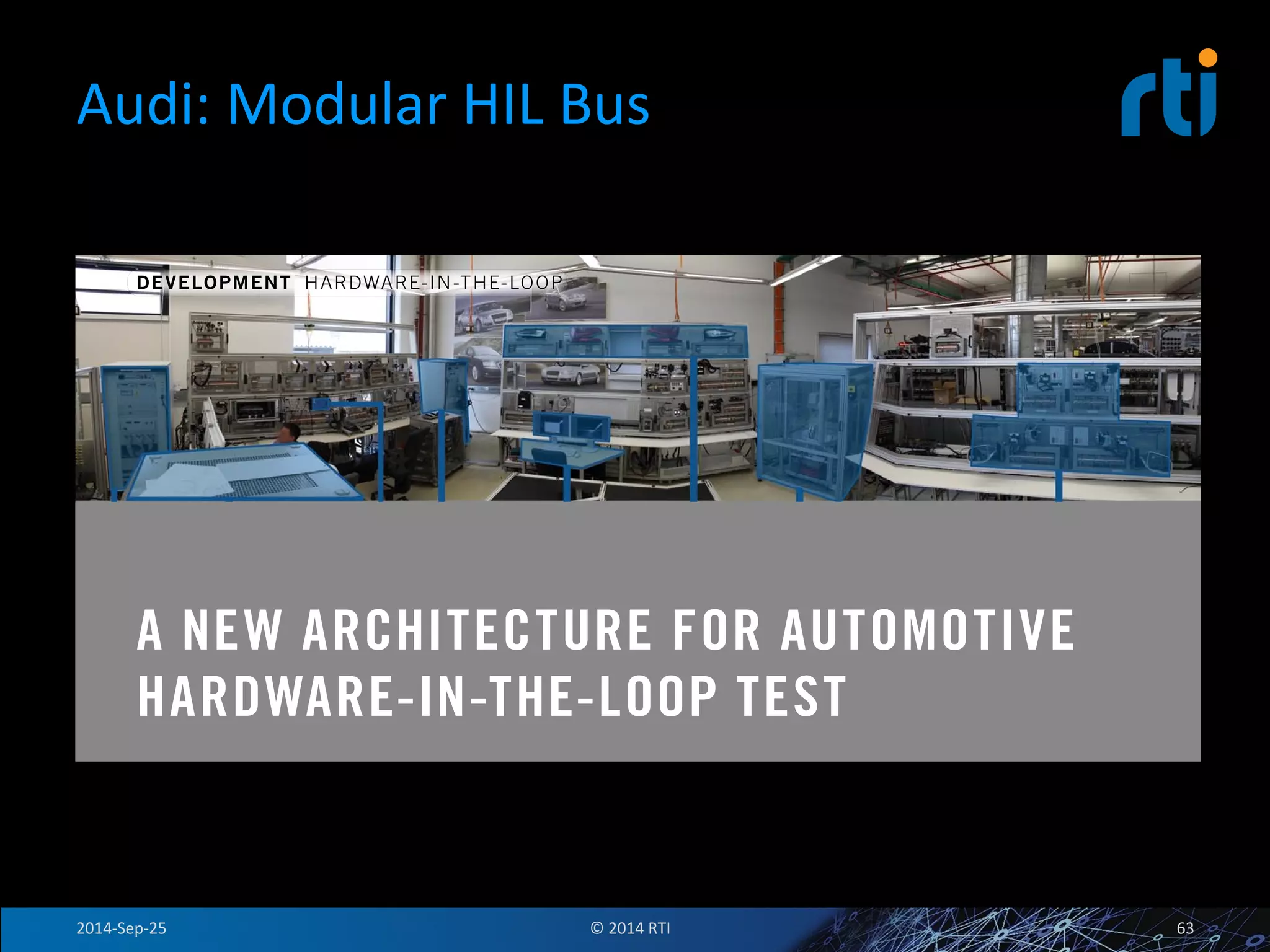 Audi: 
Modular 
HIL 
Bus 
DEVELOPMENT HARDWARE-IN-THE-LOOP 
Hardware-in-the-Loop 
A NEW ARCHITECTURE FOR AUTOMOTIVE 
HARDWARE-IN-THE-LOOP TEST 
As automotive electronic system design evolves, so must the HiL testbench and automotive test platforms. The 
fundamental functional design approach has been modular and ECU-centric, but the ECU count has steadily 
increased. The next big shift is to achieve functionality through the integration of multiple ECUs. Audi is responding 
to these challenges by radically re-thinking the architecture of the HiL test platform and defi ning a next generation 
approach. The new approach introduces the concept of a HiL-Bus to integrate the functionality of multiple existing 
HiL sub-systems and meet the needs of a modular best-in-class test ecosystem. By using a data orientedapproach 
the complexity of the testbench is reduced making it easier to integrate hardware and software products from 
2014-­‐Sep-­‐25 
© 
2014 
RTI 
63 
 