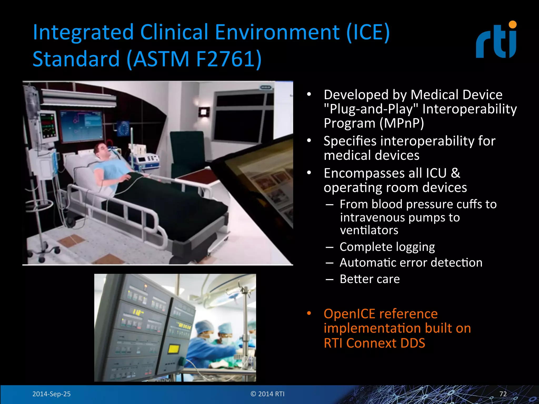 Integrated 
Clinical 
Environment 
(ICE) 
Standard 
(ASTM 
F2761) 
• Developed 
by 
Medical 
Device 
"Plug-­‐and-­‐Play" 
Interoperability 
Program 
(MPnP) 
• Specifies 
interoperability 
for 
medical 
devices 
• Encompasses 
all 
ICU 
& 
operaFng 
room 
devices 
– From 
blood 
pressure 
cuffs 
to 
intravenous 
pumps 
to 
venFlators 
– Complete 
logging 
– AutomaFc 
error 
detecFon 
– Beser 
care 
• OpenICE 
reference 
implementaFon 
built 
on 
RTI 
Connext 
DDS 
2014-­‐Sep-­‐25 
© 
2014 
RTI 
72 
 