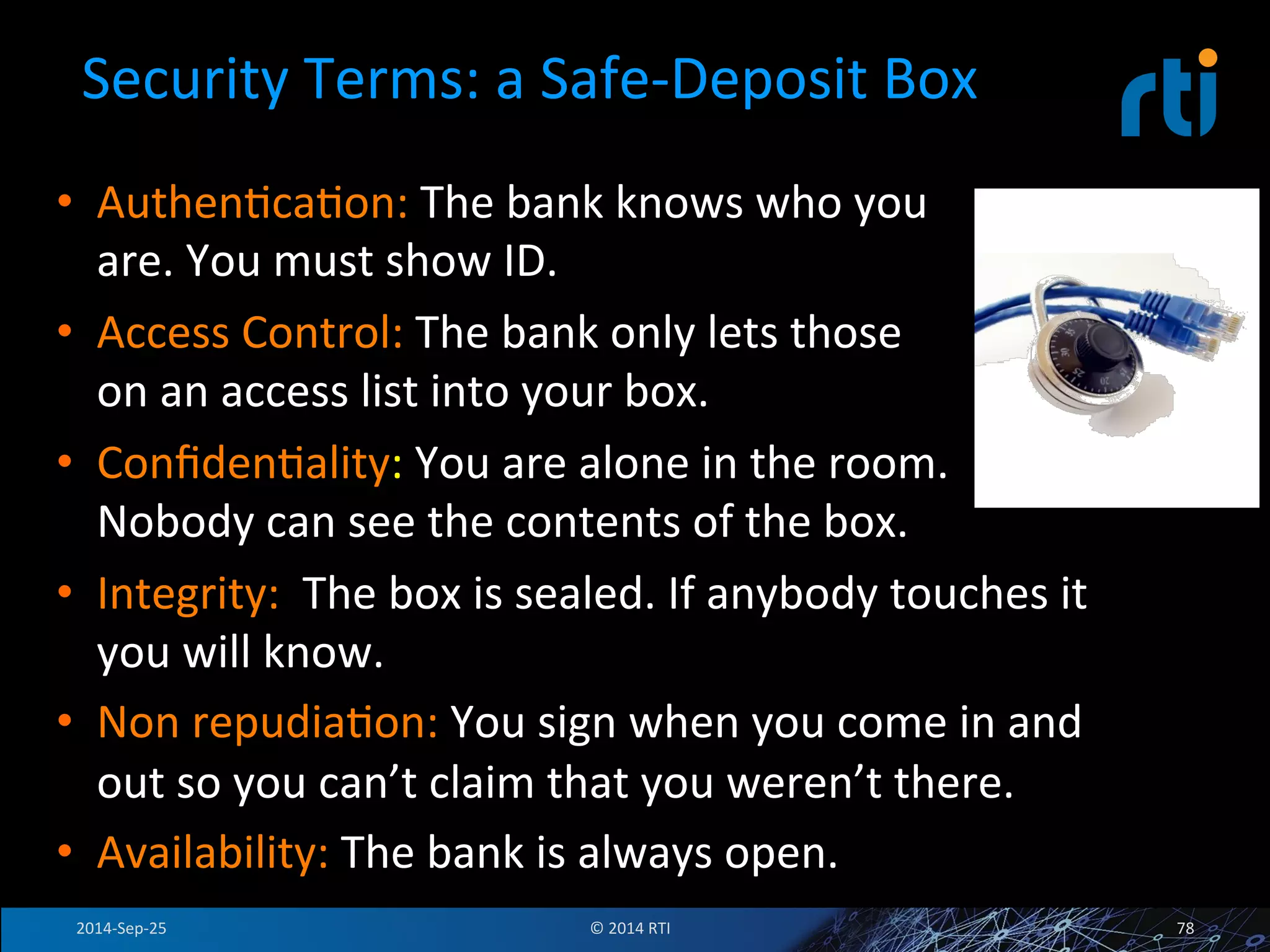 Security 
Terms: 
a 
Safe-­‐Deposit 
Box 
• AuthenFcaFon: 
The 
bank 
knows 
who 
you 
are. 
You 
must 
show 
ID. 
• Access 
Control: 
The 
bank 
only 
lets 
those 
on 
an 
access 
list 
into 
your 
box. 
• ConfidenFality: 
You 
are 
alone 
in 
the 
room. 
Nobody 
can 
see 
the 
contents 
of 
the 
box. 
• Integrity: 
The 
box 
is 
sealed. 
If 
anybody 
touches 
it 
you 
will 
know. 
• Non 
repudiaFon: 
You 
sign 
when 
you 
come 
in 
and 
out 
so 
you 
can’t 
claim 
that 
you 
weren’t 
there. 
• Availability: 
The 
bank 
is 
always 
open. 
2014-­‐Sep-­‐25 
© 
2014 
RTI 
78 
 