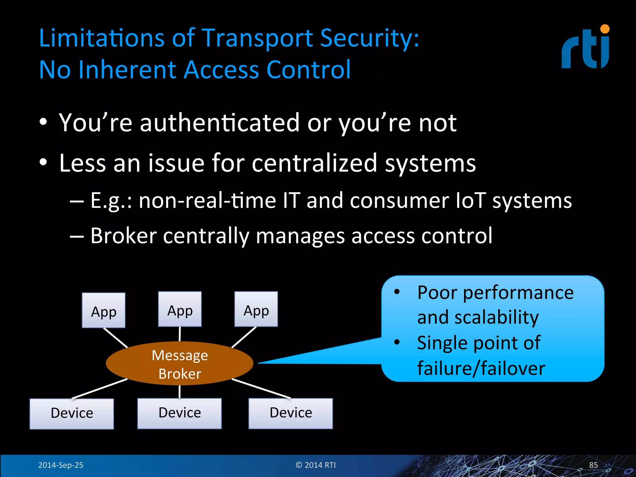 LimitaFons 
of 
Transport 
Security: 
No 
Inherent 
Access 
Control 
• You’re 
authenFcated 
or 
you’re 
not 
• Less 
an 
issue 
for 
centralized 
systems 
– E.g.: 
non-­‐real-­‐Fme 
IT 
and 
consumer 
IoT 
systems 
– Broker 
centrally 
manages 
access 
control 
App 
Device 
App 
App 
Message 
Broker 
Device 
Device 
• Poor 
performance 
and 
scalability 
• Single 
point 
of 
failure/failover 
2014-­‐Sep-­‐25 
© 
2014 
RTI 
85 
 