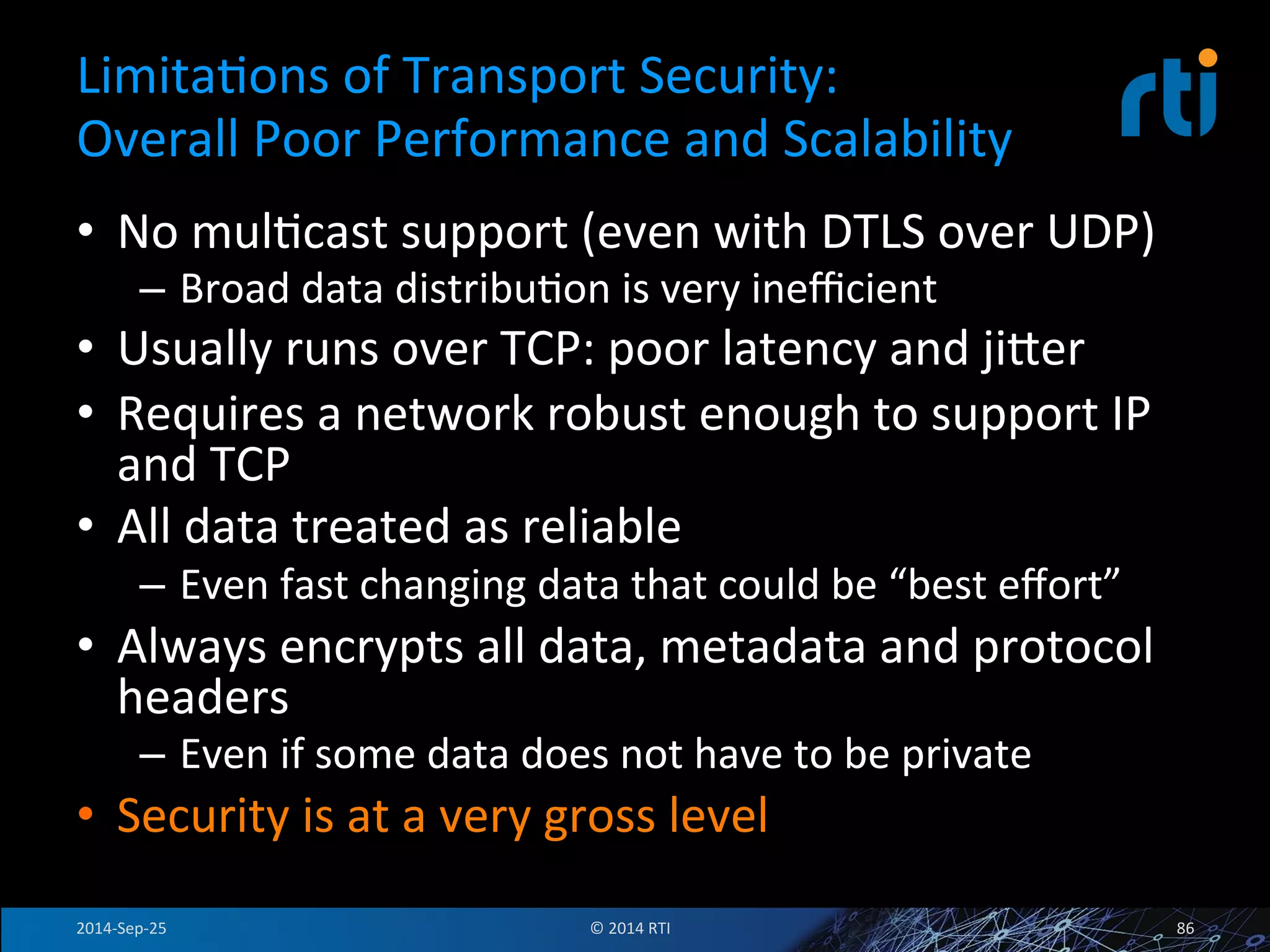 LimitaFons 
of 
Transport 
Security: 
Overall 
Poor 
Performance 
and 
Scalability 
• No 
mulFcast 
support 
(even 
with 
DTLS 
over 
UDP) 
– Broad 
data 
distribuFon 
is 
very 
inefficient 
• Usually 
runs 
over 
TCP: 
poor 
latency 
and 
jiser 
• Requires 
a 
network 
robust 
enough 
to 
support 
IP 
and 
TCP 
• All 
data 
treated 
as 
reliable 
– Even 
fast 
changing 
data 
that 
could 
be 
“best 
effort” 
• Always 
encrypts 
all 
data, 
metadata 
and 
protocol 
headers 
– Even 
if 
some 
data 
does 
not 
have 
to 
be 
private 
• Security 
is 
at 
a 
very 
gross 
level 
2014-­‐Sep-­‐25 
© 
2014 
RTI 
86 
 