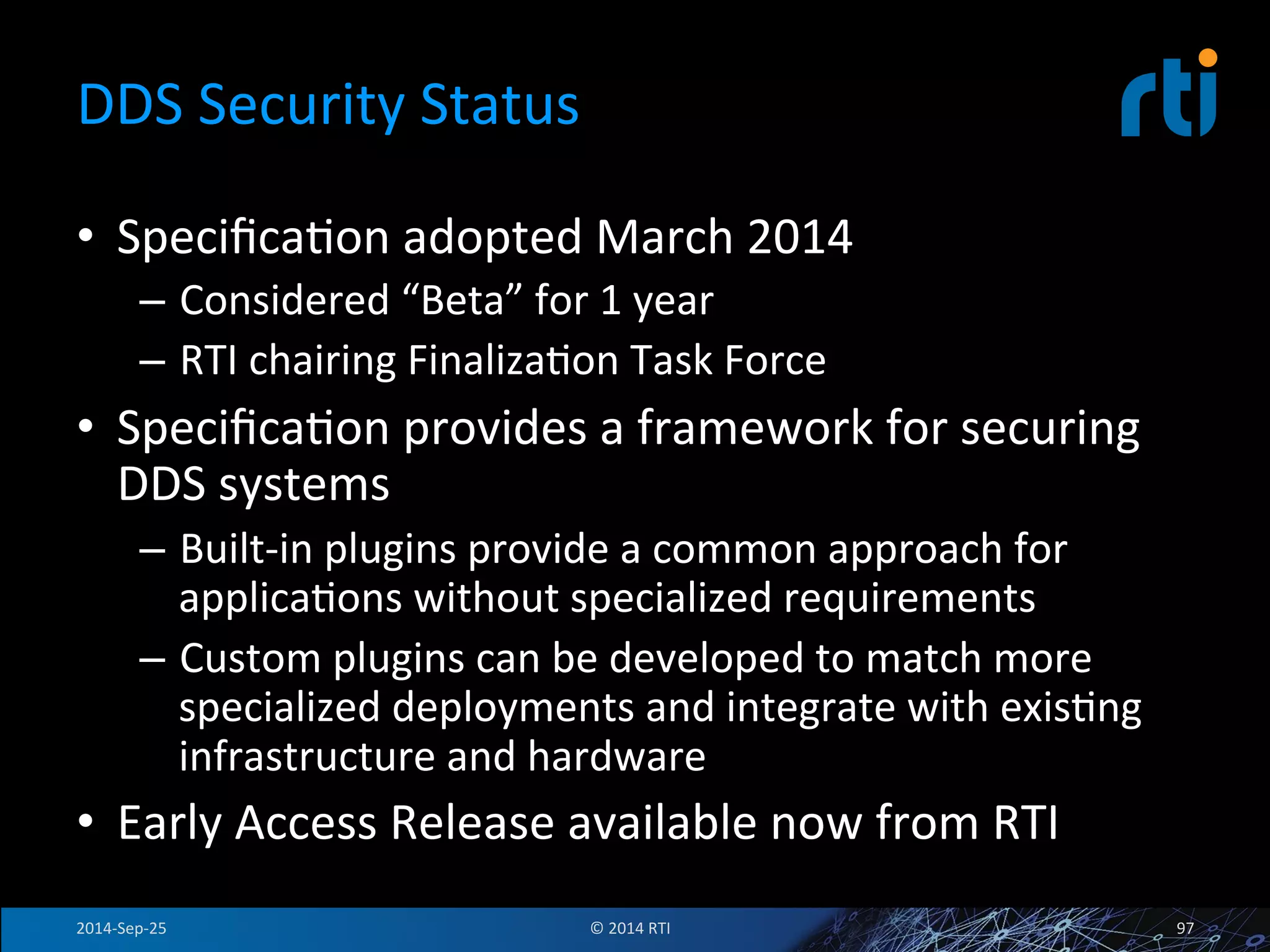 DDS 
Security 
Status 
• SpecificaFon 
adopted 
March 
2014 
– Considered 
“Beta” 
for 
1 
year 
– RTI 
chairing 
FinalizaFon 
Task 
Force 
• SpecificaFon 
provides 
a 
framework 
for 
securing 
DDS 
systems 
– Built-­‐in 
plugins 
provide 
a 
common 
approach 
for 
applicaFons 
without 
specialized 
requirements 
– Custom 
plugins 
can 
be 
developed 
to 
match 
more 
specialized 
deployments 
and 
integrate 
with 
exisFng 
infrastructure 
and 
hardware 
• Early 
Access 
Release 
available 
now 
from 
RTI 
2014-­‐Sep-­‐25 
© 
2014 
RTI 
97 
 
