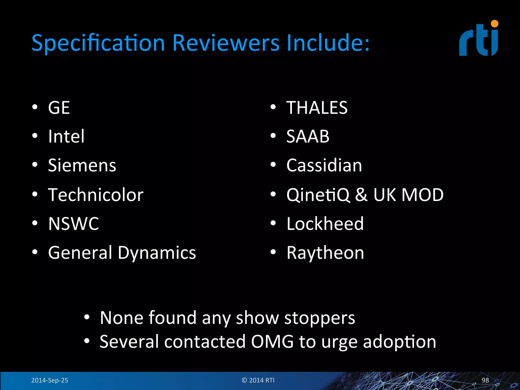SpecificaFon 
Reviewers 
Include: 
• GE 
• Intel 
• Siemens 
• Technicolor 
• NSWC 
• General 
Dynamics 
• THALES 
• SAAB 
• Cassidian 
• QineFQ 
& 
UK 
MOD 
• Lockheed 
• Raytheon 
• None 
found 
any 
show 
stoppers 
• Several 
contacted 
OMG 
to 
urge 
adopFon 
2014-­‐Sep-­‐25 
© 
2014 
RTI 
98 
 