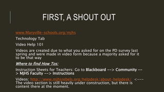 FIRST, A SHOUT OUT
www.Maryville-schools.org/mjhs
Technology Tab
Video Help 101
Videos are created due to what you asked for on the PD survey last
spring and were made in video form because a majority asked for it
to be that way
Where to find How Tos:
Instruction Sheets for Teachers: Go to Blackboard --> Community --
> MJHS Faculty --> Instructions
Videos: http://www.mjhsrebels.org/helpdesk/about-helpdesk/ <---
The video section is still heavily under construction, but there is
content there at the moment.
 